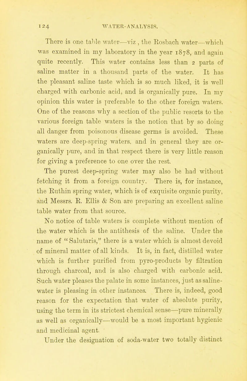 There is one table water—viz , the Rosbach water—which was examined in my laboratory in the year 1878, and again quite recently. This water contains less than 2 parts of saline matter in a thousand parts of the water. It has the pleasant saline taste which is so much liked, it is well charged with carbonic acid, and is organically pure. In my opinion this water is preferable to the other foreign waters. One of the reasons why a section of the public resorts to the various foreign table waters is the notion that by so doing all danger from poisonous disease germs is avoided. These waters are deep-spring waters, and in general they are or- ganically pure, and in that respect there is very little reason for giving a preference to one over the rest. The purest deep-spring water may also be had without fetching it from a foreign country. There is, for instance, the Ruthin spring water, which is of exquisite organic purity, and Messrs. R. Ellis & Son are preparing an excellent saline table water from that source. No notice of table waters is complete without mention of the water which is the antithesis of the saline. Under the name of “ Salutaris,” there is a water which is almost devoid of mineral matter of all kinds. It is, in fact, distilled water which is further purified from pyro-products by filtration through charcoal, and is also charged with carbonic acid. Such water pleases the palate in some instances, just as saline- water is pleasing in other instances. There is, indeed, good reason for the expectation that water of absolute purity, using the term in its strictest chemical sense—pure minerally as well as organically—would be a most important hygienic and medicinal agent. Under the designation of soda-water two totally distinct