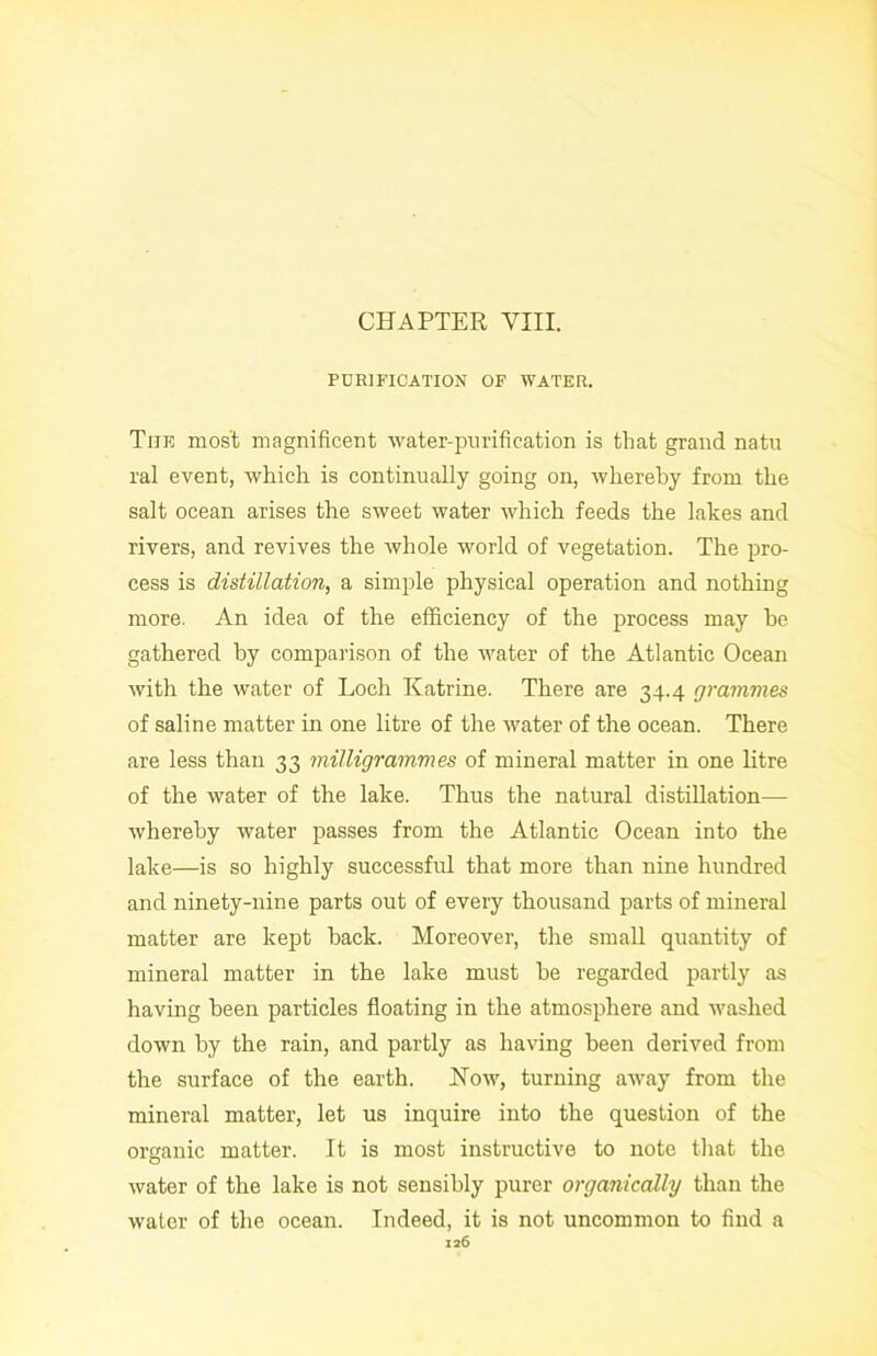 CHAPTER VIII. PURIFICATION OF WATER. The most magnificent water-purification is that grand natu ral event, which is continually going on, whereby from the salt ocean arises the sweet water which feeds the lakes and rivers, and revives the whole world of vegetation. The pro- cess is distillation, a simple physical operation and nothing more. An idea of the efficiency of the process may he gathered by comparison of the water of the Atlantic Ocean with the water of Loch Katrine. There are 34.4 grammes of saline matter in one litre of the water of the ocean. There are less than 33 milligrammes of mineral matter in one litre of the water of the lake. Thus the natural distillation— whereby water passes from the Atlantic Ocean into the lake—is so highly successful that more than nine hundred and ninety-nine parts out of every thousand parts of mineral matter are kept hack. Moreover, the small quantity of mineral matter in the lake must he regarded partly as having been particles floating in the atmosphere and washed down by the rain, and partly as having been derived from the surface of the earth. Kow, turning away from the mineral matter, let us inquire into the question of the organic matter. It is most instructive to note that the water of the lake is not sensibly purer organically than the water of the ocean. Indeed, it is not uncommon to find a