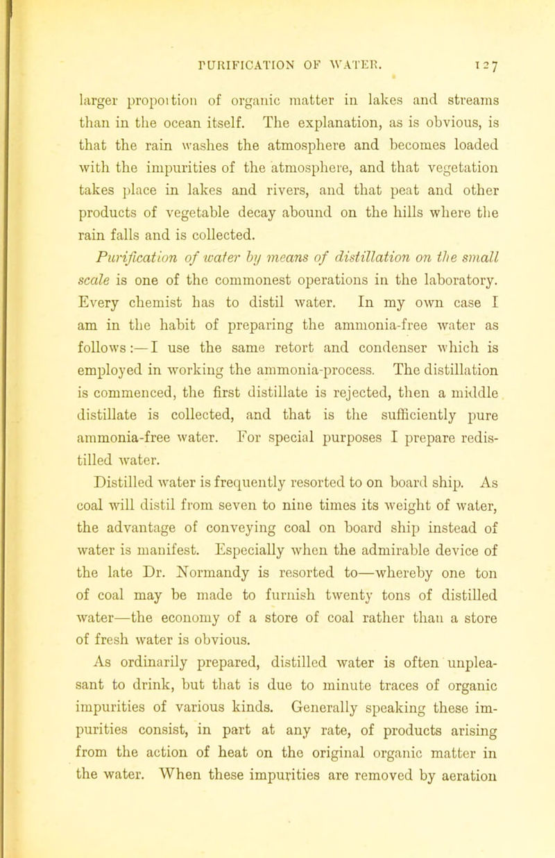 larger propoition of organic matter in lakes and streams than in the ocean itself. The explanation, as is obvious, is that the rain washes the atmosphere and becomes loaded with the impurities of the atmosphere, and that vegetation takes place in lakes and rivers, and that peat and other products of vegetable decay abound on the hills where the rain falls and is collected. Purification ofi water by means of distillation on the small scale is one of the commonest operations in the laboratory. Every chemist has to distil water. In my own case I am in the habit of preparing the ammonia-free water as follows:—I use the same retort and condenser which is employed in working the ammonia-process. The distillation is commenced, the first distillate is rejected, then a middle distillate is collected, and that is the sufficiently pure ammonia-free water. For special purposes I prepare redis- tilled water. Distilled water is frequently resorted to on board ship. As coal will distil from seven to nine times its weight of water, the advantage of conveying coal on board ship instead of water is manifest. Especially when the admirable device of the late Dr. Normandy is resorted to—whereby one ton of coal may be made to furnish twenty tons of distilled water—the economy of a store of coal rather than a store of fresh water is obvious. As ordinarily prepared, distilled water is often unplea- sant to drink, but that is due to minute traces of organic impurities of various kinds. Generally speaking these im- purities consist, in part at any rate, of products arising from the action of heat on the original organic matter in the water. When these impurities are removed by aeration