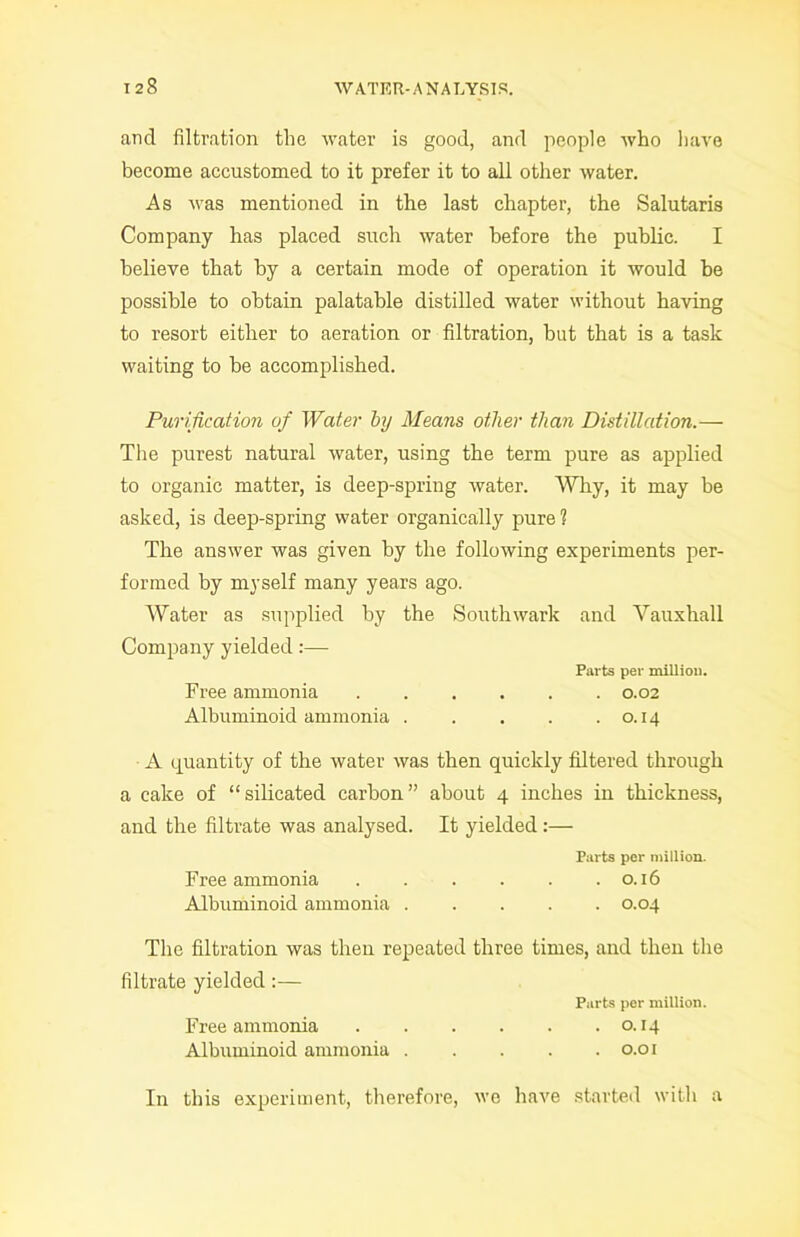 and filtration the water is good, and people who have become accustomed to it prefer it to all other water. As was mentioned in the last chapter, the Salutaris Company has placed such water before the public. I believe that by a certain mode of operation it would he possible to obtain palatable distilled water without having to resort either to aeration or filtration, but that is a task waiting to he accomplished. Purification of Water by Means other than Distillation.— The purest natural water, using the term pure as applied to organic matter, is deep-spring water. Why, it may be asked, is deep-spring water organically pure ? The answer was given by the following experiments per- formed by myself many years ago. Water as supplied by the Southwark and Vauxhall Company yielded :—- Parts per million. Free ammonia 0.02 Albuminoid ammonia 0.14 A quantity of the water was then quickly filtered through a cake of “silicated carbon” about 4 inches in thickness, and the filtrate was analysed. It yielded:— Parts per million. Free ammonia . . . . . .0.16 Albuminoid ammonia 0.04 The filtration was then repeated three times, and then the filtrate yielded:— Parts per million. Free ammonia 0.14 Albuminoid ammonia 0.01 In this experiment, therefore, we have started with a