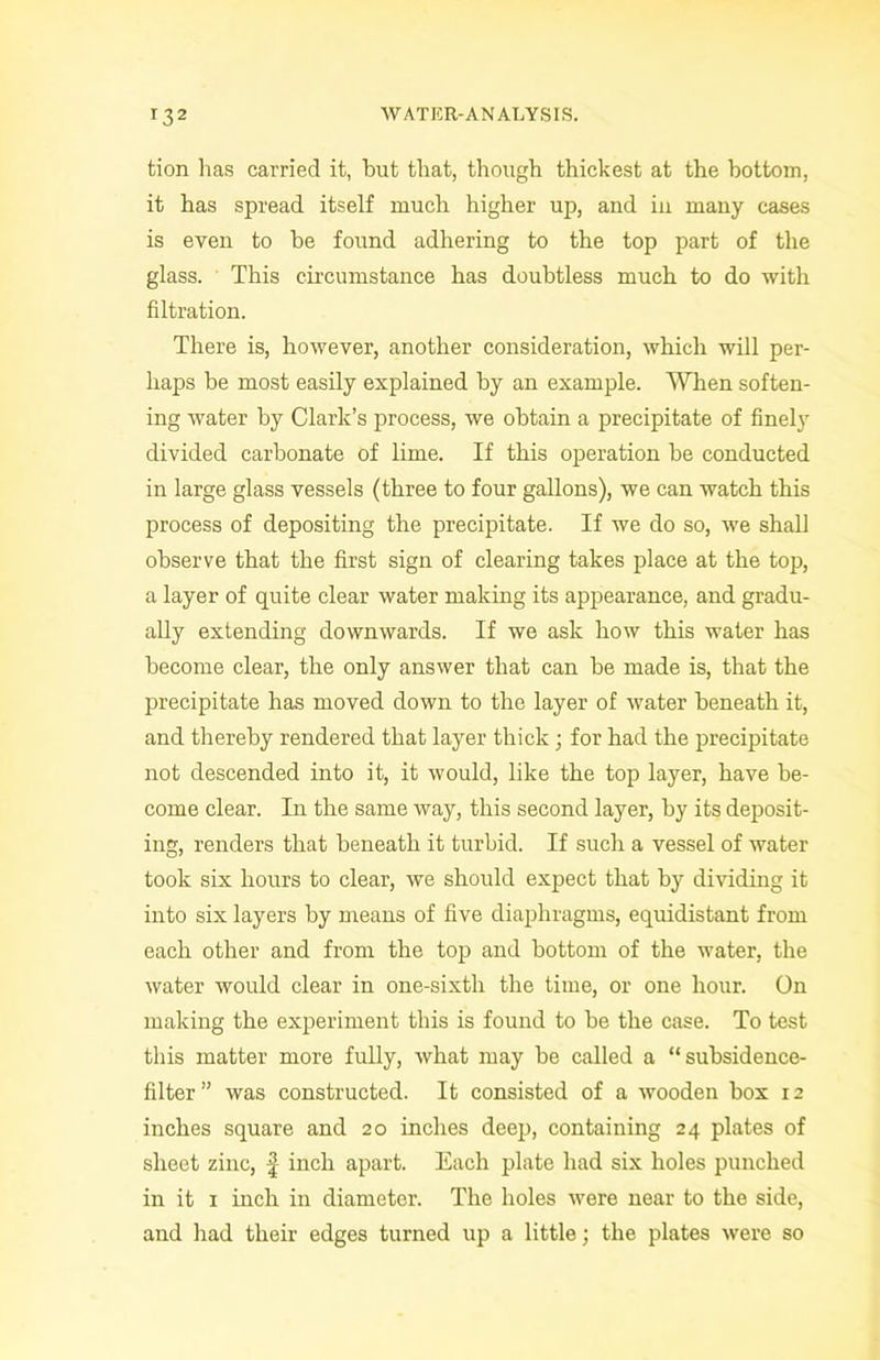 tion has carried it, but that, though thickest at the bottom, it has spread itself much higher up, and in many cases is even to be found adhering to the top part of the glass. This circumstance has doubtless much to do with filtration. There is, however, another consideration, which will per- haps be most easily explained by an example. When soften- ing water by Clark’s process, we obtain a precipitate of finely divided carbonate of lime. If this operation be conducted in large glass vessels (three to four gallons), we can watch this process of depositing the precipitate. If we do so, we shall observe that the first sign of clearing takes place at the top, a layer of quite clear water making its appearance, and gradu- ally extending downwards. If we ask how this water has become clear, the only answer that can be made is, that the precipitate has moved down to the layer of water beneath it, and thereby rendered that layer thick; for had the precipitate not descended into it, it would, like the top layer, have be- come clear. In the same way, this second layer, by its deposit- ing, renders that beneath it turbid. If such a vessel of water took six hours to clear, we should expect that by dividing it into six layers by means of five diaphragms, equidistant from each other and from the top and bottom of the water, the water would clear in one-sixth the time, or one hour. On making the experiment this is found to be the case. To test this matter more fully, what may be called a “subsidence- filter” was constructed. It consisted of a wooden box 12 inches square and 20 inches deep, containing 24 plates of sheet zinc, \ inch apart. Each plate had six holes punched in it 1 inch in diameter. The holes were near to the side, and had their edges turned up a little; the plates were so