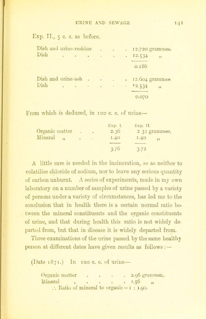 Exp. II., 5 c. c. as before. Dish and urine-residue • • • 12.720 grammes. Dish . 12-534 0.186 Dish and urine-ash . • • 12.604 grammes. Dish T2-534 0.070 From which is deduced, in IOO c. c. of urine— Exp. I. Exp. II. Organic matter 2.36 2 32 grammes. Mineral „ I.40 1.40 3-76 3-72 A little care is needed in the incineration, so as neither to volatilise chloride of sodium, nor to leave any serious quantity of carbon unburnt. A series of experiments, made in my own laboratory on a number of samples of urine passed by a variety of persons under a variety of circumstances, has led me to the conclusion that in health there is a certain normal ratio be- tween the mineral constituents and the organic constituents of urine, and that during health this ratio is not widely de- parted from, but that in disease it is widely departed from. Three examinations of the urine passed by the same healthy person at different dates have given results as follows :— (Date 1871.) In 100 c. c. of urine— Organic matter .... 2.96 grammes. Mineral 1.56 „ Ratio of mineral to organic = 1 : 1.90.