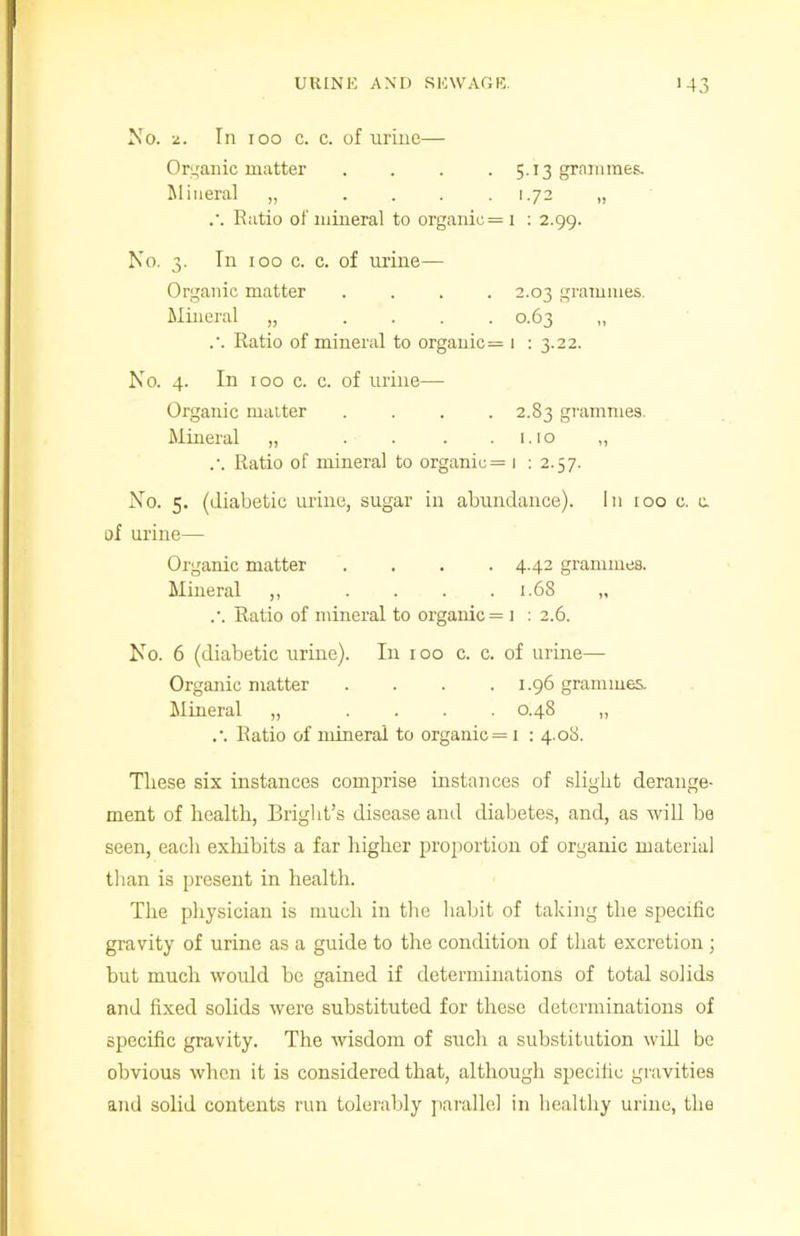 No. 2. In ioo c. c. of urine— Organic matter .... 5.13 grammes. Mineral „ . . . .1.72 „ .'. Ratio of mineral to organic =1 : 2.99. No. 3. In 100 c. c. of urine— Organic matter .... 2.03 grammes. Mineral „ .... 0.63 „ .’. Ratio of mineral to organic = 1 : 3.22. No. 4. In 100 c. c. of urine—- Organic matter .... 2.83 grammes. Mineral „ . . . .1.10 „ .•. Ratio of mineral to organic= 1 : 2.57. No. 5. (diabetic urine, sugar in abundance). In too c. a of urine— Organic matter .... 4.42 grammes. Mineral ,, . . . .1.68 „ .•. Ratio of mineral to organic = 1 : 2.6. No. 6 (diabetic urine). In 100 c. c. of urine— Organic matter . . . .1.96 grammes. Mineral „ .... 0.48 „ .•. Ratio of mineral to organic = 1 : 4.08. These six instances comprise instances of slight derange- ment of health, Bright’s disease and diabetes, and, as will be seen, each exhibits a far higher proportion of organic material than is present in health. The physician is much in the habit of taking the specific gravity of urine as a guide to the condition of that excretion ; but much would be gained if determinations of total solids and fixed solids were substituted for these determinations of specific gravity. The wisdom of such a substitution will be obvious when it is considered that, although specific gravities and solid contents run tolerably parallel in healthy urine, the