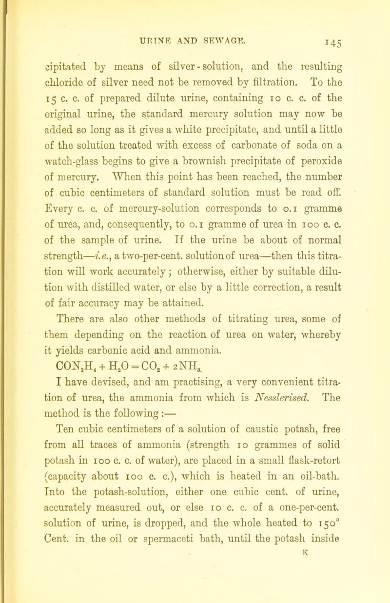 *45 cipitated by means of silver - solution, and the resulting chloride of silver need not be removed by filtration. To the 15 c. c. of prepared dilute urine, containing 10 c. c. of the original urine, the standard mercury solution may now be added so long as it gives a white precipitate, and until a little of the solution treated with excess of carbonate of soda on a watch-glass begins to give a brownish precipitate of peroxide of mercury. When this point has been reached, the number of cubic centimeters of standard solution must be read off. Every c. c. of mercury-solution corresponds to 0.1 gramme of urea, and, consequently, to o. 1 gramme of urea in x 00 c. c. of the sample of urine. If the urine be about of normal strength—i.e., a two-per-cent, solution of urea—then this titra- tion will work accurately; otherwise, either by suitable dilu- tion with distilled water, or else by a little correction, a result of fair accuracy may be attained. There are also other methods of titrating urea, some of them depending on the reaction of urea on water, whereby it yields carbonic acid and ammonia. CON2H4 + H20 = C02 + 2NH3. I have devised, and am practising, a very convenient titra- tion of urea, the ammonia from which is Nesslerised. The method is the following:— Ten cubic centimeters of a solution of caustic potash, free from all traces of ammoxxia (strength 10 grammes of solid potash in 100 c. c. of water), are placed in a small flask-retort (capacity about 100 c. c.), which is heated in an oil-bath. Into the potash-solxxtion, either one cubic cent, of urine, accurately measured out, or else 10 c. c. of a one-per-cent, solution of urine, is dropped, and the whole heated to 150° Cent, in the oil or spermaceti bath, until the potash inside K