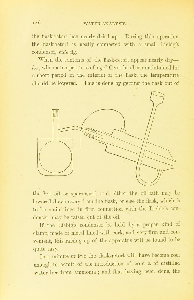 the flask-retort has nearly dried up. During this operation the flask-retort is neatly connected with a small Liebig’s condenser, vide fig. When the contents of the flask-retort appear nearly dry— i.e., when a temperature of 150° Cent, has been maintained for a short period in the interior of the flask, the temperature should be lowered. This is done by getting the flask out of the hot oil or spermaceti, and either the oil-batli may be lowered down away from the flask, or else the flask, which is to be maintained in firm connection with the Liebig’s con- denser, may be raised out of the oil. If the Liebig’s condenser be held by a proper kind of clamp, made of metal lined with cork, and very firm and con- venient, this raising up of the apparatus will be found to be quite easy. In a minute or two the flask-retort will have become cool enough to admit of the introduction of 20 c. e. of distilled water free from ammonia ; and that having been done, the