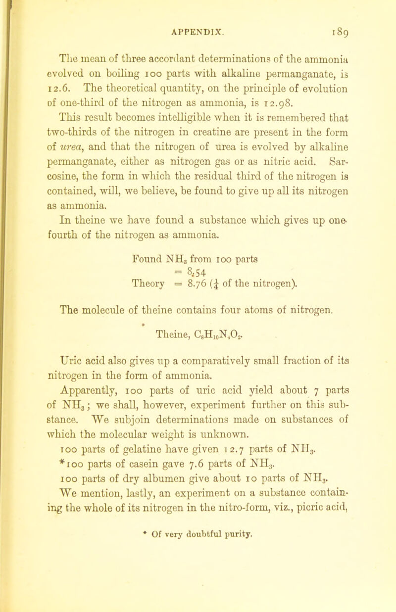 The mean of three accordant determinations of the ammonia evolved on boiling 100 parts with alkaline permanganate, is 12.6. The theoretical quantity, on the principle of evolution of one-third of the nitrogen as ammonia, is 12.98. This result becomes intelligible when it is remembered that two-thirds of the nitrogen in creatine are present in the form of urea, and that the nitrogen of urea is evolved by alkaline permanganate, either as nitrogen gas or as nitric acid. Sar- cosine, the form in which the residual third of the nitrogen is contained, will, we believe, be found to give up all its nitrogen as ammonia. In theine we have found a substance which gives up one- fourth of the nitrogen as ammonia. Found NH, from 100 parts = 8-54 Theory = 8.76 of the nitrogen). The molecule of theine contains four atoms of nitrogen. Theine, CsHuNjO.,. Uric acid also gives up a comparatively small fraction of its nitrogen in the form of ammonia. Apparently, xoo parts of uric acid yield about 7 parts of NH3; we shall, however, experiment further on this sub- stance. We subjoin determinations made on substances of which the molecular weight is unknown. 100 parts of gelatine have given i 2.7 parts of NH3. *100 parts of casein gave 7.6 parts of NII3. 100 parts of dry albumen give about 10 parts of NH3. We mention, lastly, an experiment on a substance contain- ing the whole of its nitrogen in the nitro-form, viz., picric acid, Of very doubtful purity.
