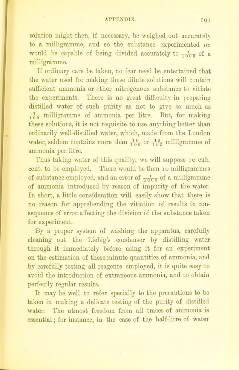 T9T solution might then, if necessary, be weighed out accurately to a milligramme, and so the substance experimented on would be capable of being divided accurately to y-^-g- of a milligramme. If ordinary care be taken, no fear need be entertained that the water used for making these dilute solutions will contain sufficient ammonia or other nitrogenous substance to vitiate the experiments. There is no great difficulty in preparing distilled water of such purity as not to give so much as y^ milligramme of ammonia per litre. But, for making these solutions, it is not requisite to use anything better than ordinarily well-distilled water, which, made from the London water, seldom contains more than y1^ or y1,,5^ milligramme of ammonia per litre. Thus taking water of this quality, we will suppose i o cub. cent, to be employed. There would be then i o milligrammes of substance employed, and an error of y^Vcr °f a milligramme of ammonia introduced by reason of impurity of the water. In short, a little consideration will easily show that there is no reason for apprehending the vitiation of results in con- sequence of error affecting the division of the substance taken for experiment. By a proper system of washing the apparatus, carefully cleaning out the Liebig’s condenser by distilling water through it immediately before using it for an experiment on the estimation of these minute quantities of ammonia, and by carefully testing all reagents employed, it is quite easy to avoid the introduction of extraneous ammonia, and to obtain perfectly regular results. It may be well to refer specially to the precautions to be taken in making a delicate testing of the purity of distilled water. The utmost freedom from all traces of ammonia is essential; for instance, in the case of the half-litre of water