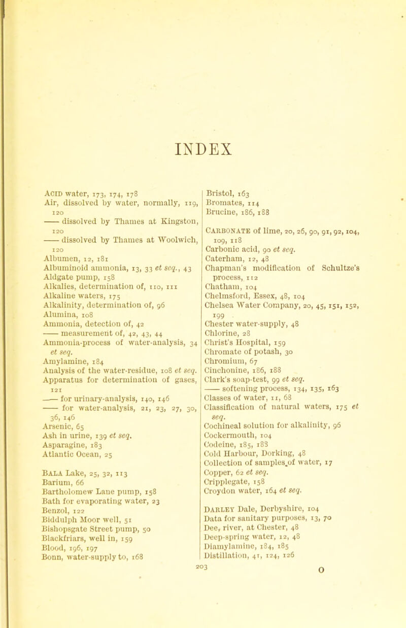 INDEX Acid water, 173, 174, 178 Air, dissolved by water, normally, 119, 120 dissolved by Thames at Kingston, 120 dissolved by Thames at Woolwich, 120 Albumen, 12, 181 Albuminoid ammonia, 13, 33 et seq., 43 Aldgate pump, 158 Alkalies, determination of, no, m Alkaline waters, 175 Alkalinity, determination of, 96 Alumina, 108 Ammonia, detection of, 42 measurement of, 42, 43, 44 Ammonia-process of water-analysis, 34 et seq. Amylamine, 184 Analysis of the water-residue, 108 et seq. Apparatus for determination of gases, 121 for urinary-analysis, 140, 146 for water-analysis, 21, 23, 27, 30, 36, 146 Arsenic, 65 Ash in urine, 139 et seq. Asparagine, 183 Atlantic Ocean, 25 Bala Lake, 25, 32, 113 Barium, 66 Bartholomew Lane pump, 158 Bath for evaporating water, 23 Benzol, 122 Biddulph Moor well, 51 Bishopsgate Street pump, 50 Blackfriars, well in, 159 Blood, 196, 197 Bonn, water-supply to, 168 Bristol, 163 Bromates, 114 Brucine, 186, 188 Carbonate of lime, 20, 26, 90, 91,92,104, 109, 118 Carbonic acid, 90 et seq. Caterham, 12, 48 Chapman's modification of Schultze's process, 112 Chatham, 104 Chelmsford, Essex, 48, 104 Chelsea Water Company, 20, 45,151, 152, 199 Chester water-supply, 48 Chlorine, 28 Christ's Hospital, 159 Chromate of potash, 30 Chromium, 67 Cinchonine, 186, 188 Clark's soap-test, 99 et seq. softening process, 134, 13s, 163 Classes of water, 11, 68 Classification of natural waters, 175 et seq. Cochineal solution for alkalinity, 96 Cockermouth, 104 Codeine, 185, 18S Cold Harbour, Dorking, 48 Collection of samples.of water, 17 Copper, 62 et seq. Cripplegate, 158 Croydon water, 164 et seq. Darley Dale, Derbyshire, 104 Data for sanitary purposes, 13, 70 Dee, river, at Chester, 48 Deep-spring water, 12, 48 Diamylamine, 184, 185 Distillation, 41, 124, 126 O