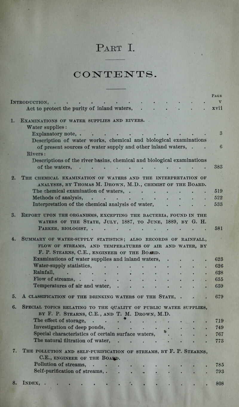 COISTTEISTTS. Page Introduction, v Act to protect the purity of inland waters, . . . . . . xvii 1. Examinations of water supplies and rivers. . Water supplies: Explanatory note, 3 Description of water works, chemical and biological examinations of present sources of water supply and other inland waters, . . 6 Rivers: Descriptions of the river basins, chemical and biological examinations of the waters, 383 2. The chemical examination of waters and the interpretation of ANALYSES, BY ThOMAS M. DrOWN, M.D., CHEMIST OF THE BOARD. The chemical examination of waters, 519 Methods of analysis, 522 Interpretation of the chemical analysis of water, .... 533 3. Report upon the organisms, excepting the bacteria, found in the WATERS OF THE STATE, JULY, 1887, TO JUNE, 1889, BY G. H. Parker, biologist, . . .581 4. Summary of water-supply statistics; also records of rainfall, FLOW OF STREAMS, AND TEMPERATURES OF AIR AND WATER, BY F. P. Stearns, C.E., engineer of the Bomid. Examinations of water supplies and inland waters, .... 623 Water-supply statistics, 626 Rainfall, 628 Flow of streams, 655 Temperatures of air and water, 659 5. A classification of the drinking waters of the State, . . . 679 6. Special topics relating to the quality of public water supplies, BY F. P. Stearns, C.E., and T. M. Drown, M.D. The effect of storage, . . . ^ . . . . . . . 719' Investigation of deep ponds, 749 Special characteristics of certain surface waters, ^. . . . 767 The natural filtration of water, 773 7. The pollution and self-purification of streams, by F. P. Stearns, C.E., ENGINEER OF THE BOA^. Pollution of streams, 785 Self-purification of streams, 793 8. Index, * 808