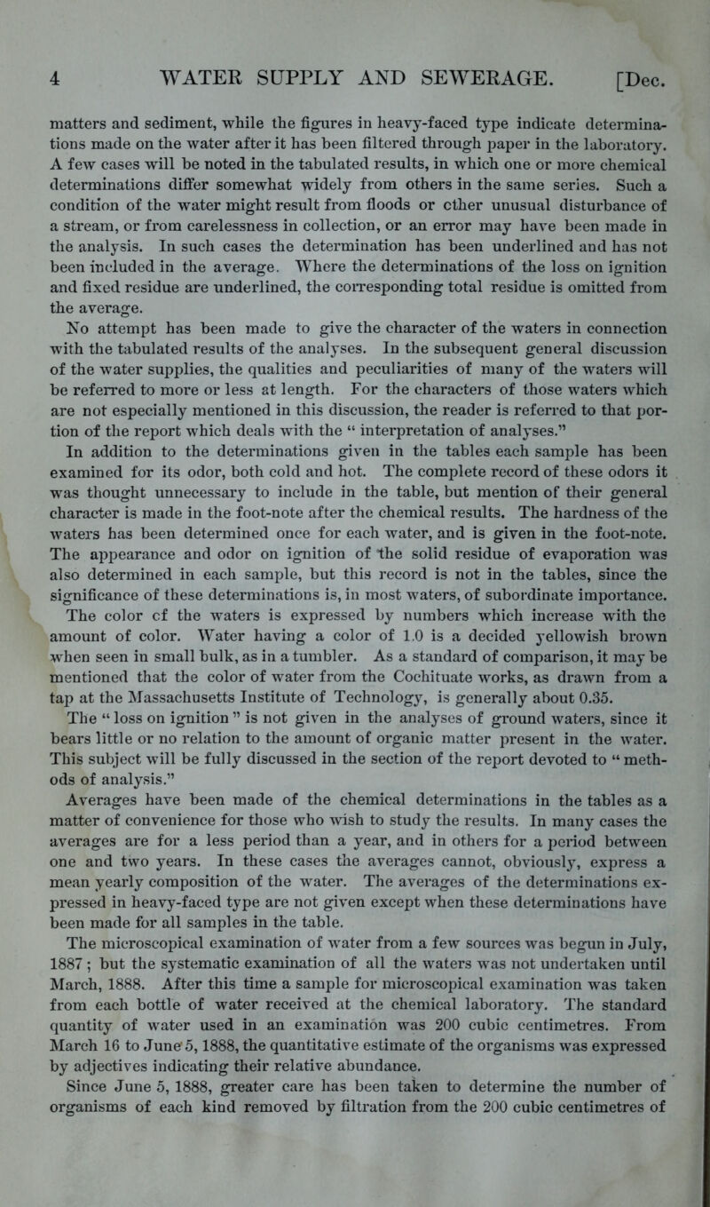 matters and sediment, while the figures in heavy-faced type indicate determina- tions made on the water after it has been filtered through paper in the laboratory. A few cases will be noted in the tabulated results, in which one or more chemical determinations differ somewhat widely from others in the same series. Such a condition of the water might result from floods or ether unusual disturbance of a stream, or from carelessness in collection, or an error may have been made in the analysis. In such cases the determination has been underlined and has not been included in the average. Where the determinations of the loss on ignition and fixed residue are underlined, the coiTesponding total residue is omitted from the average. No attempt has been made to give the character of the waters in connection with the tabulated results of the analyses. In the subsequent general discussion of the water supplies, the qualities and peculiarities of many of the waters will be referred to more or less at length. For the characters of those waters which are not especially mentioned in this discussion, the reader is referred to that j)or- tion of the report which deals with the “ interpretation of analyses.” In addition to the determinations given in the tables each sample has been examined for its odor, both cold and hot. The complete record of these odors it was thought unnecessary to include in the table, but mention of their general character is made in the foot-note after the chemical results. The hardness of the waters has been determined once for each water, and is given in the foot-note. The appearance and odor on ignition of the solid residue of evaporation was also determined in each sample, but this record is not in the tables, since the significance of these determinations is, in most waters, of subordinate importance. The color cf the waters is expressed by numbers which increase with the amount of color. Water having a color of 1.0 is a decided yellowish brown when seen in small bulk, as in a tumbler. As a standard of comparison, it may be mentioned that the color of water from the Cochituate works, as drawn from a tap at the Massachusetts Institute of Technology, is generally about 0.35. The “ loss on ignition ” is not given in the analyses of ground waters, since it bears little or no relation to the amount of organic matter present in the water. This subject will be fully discussed in the section of the report devoted to “ meth- ods of analysis.” Averages have been made of the chemical determinations in the tables as a matter of convenience for those who wish to study the results. In many cases the averages are for a less period than a year, and in others for a period between one and two years. In these cases the averages cannot, obviousl}, express a mean yearly composition of the water. The averages of the determinations ex- pressed in heavy-faced type are not given except when these determinations have been made for all samples in the table. The microscopical examination of water from a few sources was begun in July, 1887 ; but the systematic examination of all the waters was not undertaken until March, 1888. After this time a sample for microscopical examination was taken from each bottle of water received at the chemical laboratory. The standard quantity of water used in an examination was 200 cubic centimetres. From March 16 to June'5,1888, the quantitative estimate of the organisms was expressed by adjectives indicating their relative abundance. Since June 5, 1888, greater care has been taken to determine the number of organisms of each kind removed by filtration from the 200 cubic centimetres of