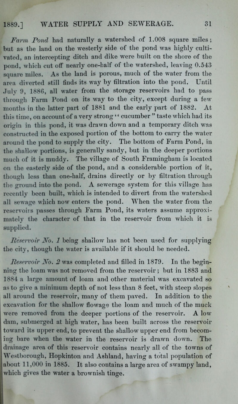 Farm Fond had naturally a watershed of 1.008 square miles; but as the land on the westerly side of the pond was highly culti- vated, an intercepting ditch and dike were built on the shore of the pond, which cut oft’ nearly one-halt of the watershed, leaving 0.543 square miles. As the land is porous, much of the water from the area diverted still finds its way by filtration into the pond. Until July 9, 1886, all water from the storage reservoirs had to pass through Farm Pond on its way to the city, except during a few months in the latter part of 1881 and the early part of 1882. At this time, on account of a very strong “ cucumber ” taste which had its origin in this pond, it was drawn down and a temporary ditch was constructed in the exposed poition of the bottom to carry the water around the pond to supply the city. The bottom of Farm Pond, in the shallow portions, is generally sandy, but in the deeper portions much of it is muddy. The village of South Framingham is located on the easterly side of the pond, and a considerable portion of it, though less than one-half, drains directly or bj^ filtration through the ground into the pond. A sewerage system for this village has recently been built, which is intended to divert from the watershed all sewage which now enters the pond. When the water from the reservoirs passes through Farm Pond, its waters assume approxi- mately the character of that in the reservoir from which it is supplied. Reservoir F'o. 1 being shallow has not been used for supplying the city, though the water is available if it should be needed. Reservoir Wo. 2 was completed and filled in 1879. In the begin- ning the loam was not removed from the reservoir; but in 1883 and 1884 a large amount of loam and other material was excavated so as to give a minimum depth of not less than 8 feet, with steep slopes all around the reservoir, many of them paved. In addition to the excavation for the shallow ftowage the loam and much of the muck were removed from the deeper portions of the reservoir. A low dam, submerged at high water, has been built across the reservoir toward its upper end, to prevent the shallow upper end from becom- ing bare when the water in the reservoir is drawn down. The I drainage area of this reservoir contains nearly all of the towns of AYestborough, Hopkinton and Ashland, having a total population of jabout 11,000 in 1885. It also contains a large area of swampy land, which gives the water a brownish tinge.