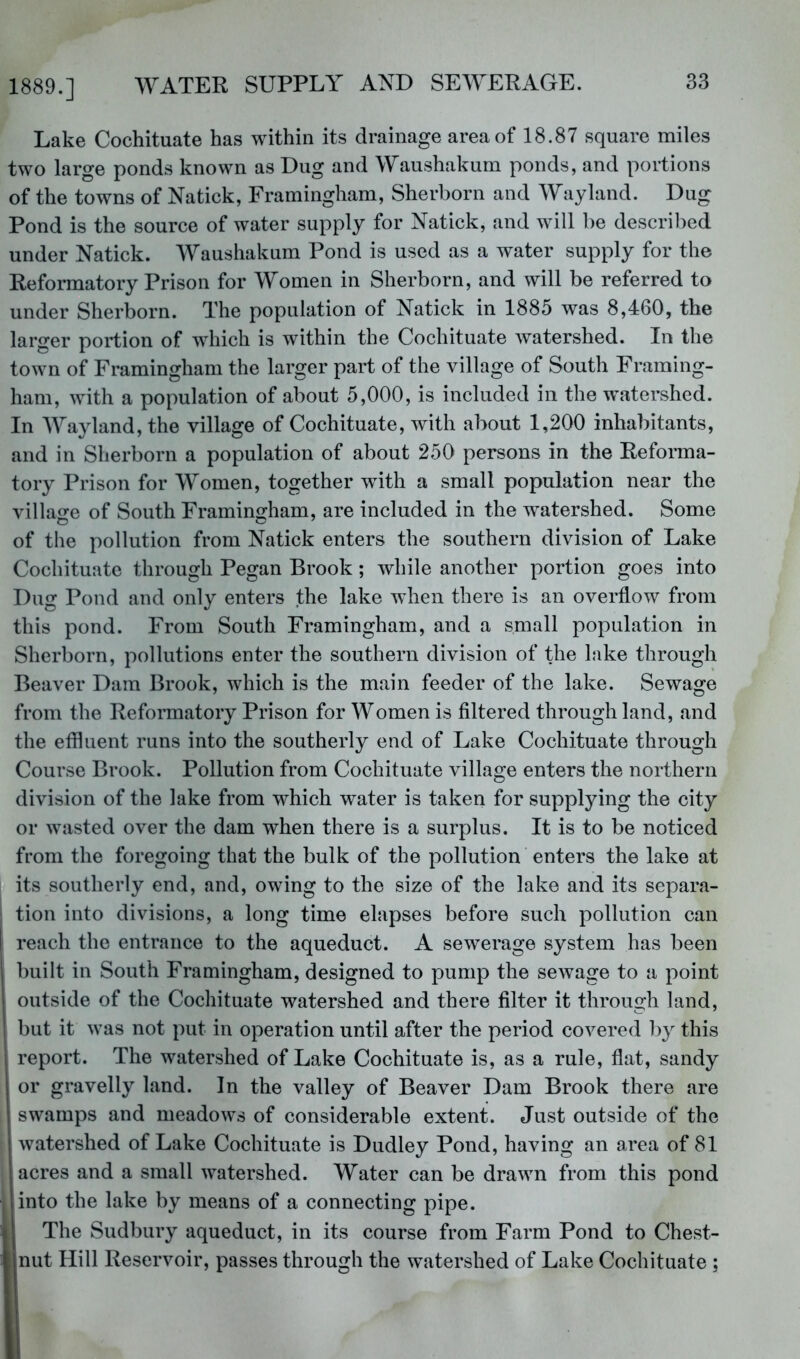 Lake Cochituate has within its drainage area of 18.87 square miles two large ponds known as Dug and Waushakum ponds, and portions of the towns of Natick, Framingham, Sherhorn and Wayland. Dug Pond is the source of water supply for Natick, and will be descril^ed under Natick. Waushakum Pond is used as a water supply for the Reformatory Prison for Women in Sherborn, and will be referred to under Sherborn. The population of Natick in 1885 was 8,460, the larger portion of which is within the Cochituate watershed. In the town of Framingham the larger part of the village of South Framing- ham, with a population of about 5,000, is included in the watershed. In Wayland, the village of Cochituate, with about 1,200 inhabitants, and in Sherborn a population of about 250 persons in the Reforma- tory Prison for Women, together with a small population near the village of South Framingham, are included in the watershed. Some of the pollution from Natick enters the southern division of Lake Cochituate through Pegan Brook; while another portion goes into Dug Pond and only enters the lake when there is an overflow from this pond. From South Framingham, and a small population in Sherborn, pollutions enter the southern division of the lake through Beaver Dam Brook, which is the main feeder of the lake. Sewage from the Reformatory Prison for Women is filtered through land, and the effluent runs into the southerly end of Lake Cochituate through Course Brook. Pollution from Cochituate village enters the northern division of the lake from which water is taken for supplying the city or wasted over the dam when there is a surplus. It is to be noticed from the foregoing that the bulk of the pollution enters the lake at its southerly end, and, owing to the size of the lake and its separa- tion into divisions, a long time elapses before such pollution can reach the entrance to the aqueduct. A sewerage system has been . built in South Framingham, designed to pump the sewage to a point outside of the Cochituate watershed and there filter it through land, I but it was not put in operation until after the period covered by this 1 report. The watershed of Lake Cochituate is, as a rule, flat, sandy 1 or gravelly land. In the valley of Beaver Dam Brook there are 1 swamps and meadows of considerable extent. Just outside of the I watershed of Lake Cochituate is Dudley Pond, having an area of 81 acres and a small watershed. Water can be drawn from this pond linto the lake by means of a connecting pipe. II The Sudbury aqueduct, in its course from Farm Pond to Chest- nut Hill Reservoir, passes through the watershed of Lake Cochituate ;