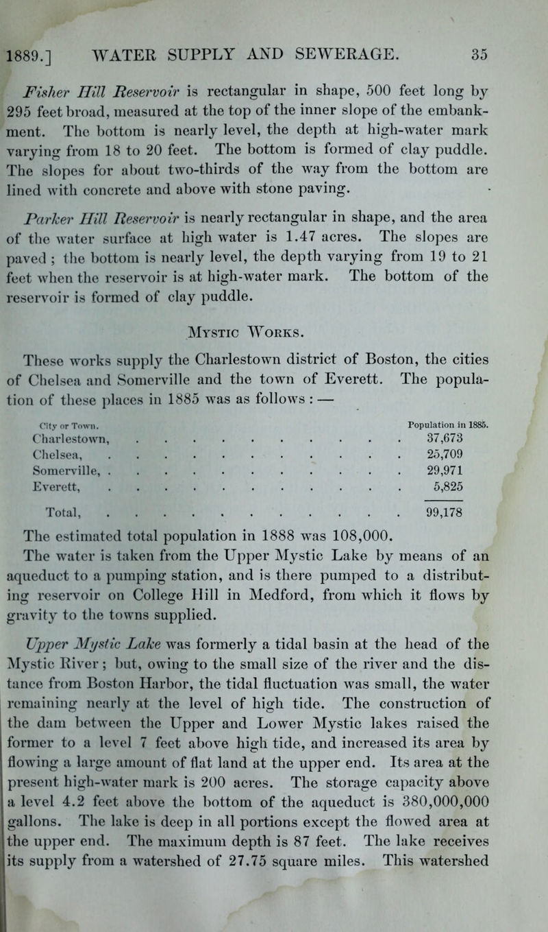 Fisher Ilill Tteservoiv is rectangular in shape, 500 feet long by 295 feet broad, measured at the top of the inner slope of the embank- ment. The bottom is nearly level, the depth at high-water mark varying from 18 to 20 feet. The bottom is formed of clay puddle. The slopes for about two-thirds of the way from the bottom are lined with concrete and above with stone paving. Parker Hill Reservoir is nearly rectangular in shape, and the area of the water surface at high water is 1.47 acres. The slopes are paved ; the bottom is nearly level, the depth varying from 19 to 21 feet when the reservoir is at high-water mark. The bottom of the reservoir is formed of clay puddle. Mystic Works. These works supply the Charlestown district of Boston, the cities of Chelsea and Somerville and the town of Everett. The popula- tion of these places in 1885 was as follows : — City or Town. Population in 1885. Charlestown, 37,673 Chelsea 25,709 Somerville, 29,971 Everett, 5,825 Total, 99,178 The estimated total population in 1888 w^as 108,000. The water is taken from the Upper Mystic Lake by means of an aqueduct to a pumping station, and is there pumped to a distribut- ing reservoir on College Hill in Medford, from which it flows by gravity to the towns supplied. Upper Mystic Lake was formerly a tidal basin at the head of the ^Mystic River; but, owing to the small size of the river and the dis- tance from Boston Harbor, the tidal fluctuation was small, the water remaining nearly at the level of high tide. The construction of the dam between the Upper and Lower Mystic lakes raised the former to a level 7 feet above high tide, and increased its area by flowing a large amount of flat land at the upper end. Its area at the present high-water mark is 200 acres. The storage capacity above a level 4.2 feet above the bottom of the aqueduct is 380,000,000 gallons. The lake is deep in all portions except the flowed area at the upper end. The maximum depth is 87 feet. The lake receives its supply from a watershed of 27.75 square miles. This watershed