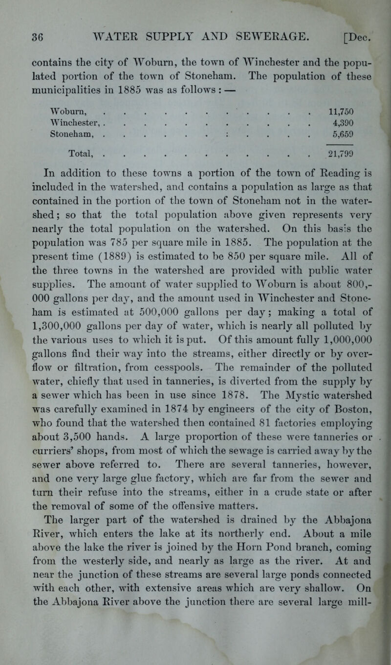 contains the city of Woburn, the town of AYinchester and the popu- lated portion of the town of Stoneham. The population of these municipalities in 1885 was as follows : — Woburn, . . . 11,750 Winchester, 4,390 Stoneham, : . . . . 5,659 Total, 21,799 In addition to these towns a portion of the town of Reading is included in the watershed, and contains a population as large as that contained in the portion of the town of Stoneham not in the water- shed ; so that the total population above given represents very nearly the total population on the watershed. On this basis the population w^as 785 per square mile in 1885. The population at the present time (1889) is estimated to be 850 per square mile. All of the three towns in the watershed are provided with public water supplies. The amount of water supplied to Woburn is about 800,- 000 gallons per day, and the amount used in Winchester and Stone- ham is estimated at 500,000 gallons per day; making a total of 1,300,000 gallons per day of water, which is nearly all polluted by the various uses to which it is put. Of this amount fully 1,000,000 gallons find their w^ay into the streams, either directly or by over- flow or filtration, from cesspools. The remainder of the polluted water, chiefly that used in tanneries, is diverted from the supply by a sewer which has been in use since 1878. The Mystic watershed was carefully examined in 1874 by engineers of the city of Boston, who found that the watershed then contained 81 fiictories employing about 3,500 hands. A large proportion of these were tanneries or curriers’ shops, from most of which the sewage is carried away by the sewer above referred to. There are several tanneries, however, and one very large glue factory, which are far from the sewer and turn their refuse into the streams, either in a crude state or after the removal of some of the offensive matters. The larger part of the watershed is drained by the Abbajona River, which enters the lake at its northerly end. About a mile above the lake the river is joined by the Horn Pond branch, coming from the westerly side, and nearly as large as the river. At and near the junction of these streams are several large ponds connected with each other, with extensive areas which are very shallow. On the Abbajona River above the junction there are several large mill-