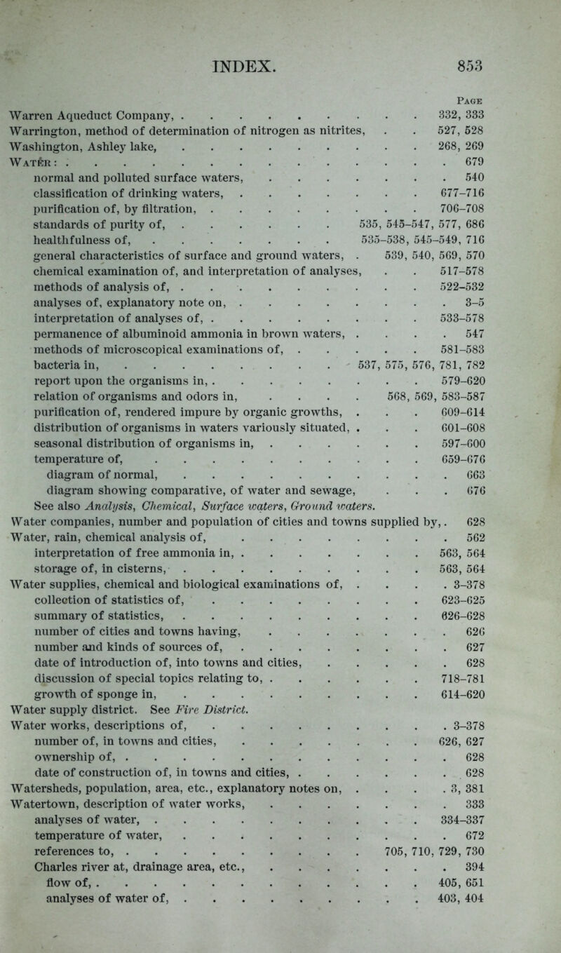 Page Warren Aqueduct Company, 332, 333 Warrington, method of determination of nitrogen as nitrites, . . 527, 528 Washington, Ashley lake, 268, 269 Water : 679 normal and polluted surface waters, 540 classification of drinking waters, 677-716 purification of, by filtration, 706-708 standards of purity of, 535, 545-547, 577, 686 healthfulness of, 535-538, 545-549, 716 general characteristics of surface and ground waters, . 539, 540, 569, 570 chemical examination of, and interpretation of analyses, . . 517-578 methods of analysis of, . 522-532 analyses of, explanatory note on, 3-5 interpretation of analyses of, 533-578 permanence of albuminoid ammonia in brown waters, .... 547 methods of microscopical examinations of, 581-583 bacteria in, ' 537,575,576,781,782 report upon the organisms in, 579-620 relation of organisms and odors in, .... 568, 569, 583-587 purification of, rendered impure by organic growths, . . . 609-614 distribution of organisms in waters variously situated, . . . 601-608 seasonal distribution of organisms in, 597-600 temperature of, 659-676 diagram of normal, 663 diagram showing comparative, of water and sewage, . . . 676 See also Analysis, Chemical, Surface waters. Ground vmters. Water companies, number and population of cities and towns supplied by,. 628 Water, rain, chemical analysis of, 562 interpretation of free ammonia in, 563, 564 storage of, in cisterns, 563,564 Water supplies, chemical and biological examinations of, . . . . 3-378 collection of statistics of, 623-625 summary of statistics, 026-628 number of cities and towns having, 626 number and kinds of sources of, 627 date of introduction of, into towns and cities, 628 discussion of special topics relating to, 718-781 growth of sponge in, 614-620 Water supply district. See Fire District. Water works, descriptions of, 3-378 number of, in toAvns and cities, 626, 627 ownership of, 628 date of construction of, in towns and cities, 628 Watersheds, population, area, etc., explanatory notes on, . . . . 3, 381 Watertown, description of water works 333 analyses of water, 334-337 temperature of water, . . 672 references to, 705, 710, 729, 730 Charles river at, drainage area, etc. 394 flow of, 405, 651 analyses of water of, 403, 404