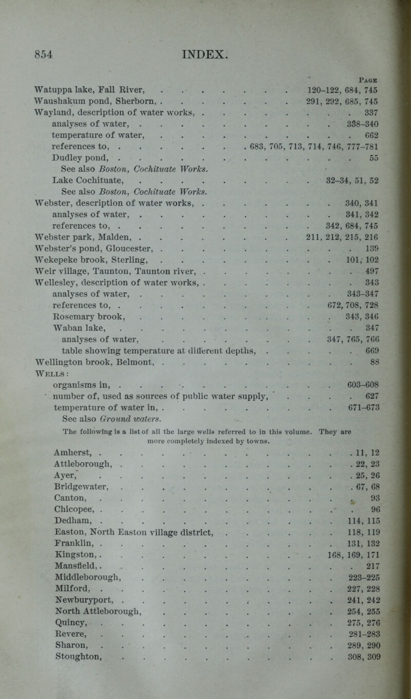 Page Watuppa lake, Fall River, 120-122, 684, 745 Waushakum pond, Sherborn, 291, 292, 685, 745 Wayland, description of water works, 337 analj-^ses of water, 338-340 temperature of water, 662 references to, 683, 705, 713, 714, 746, 777-781 Dudley pond, 55 See also Boston, Cochituate Works. Lake Cochituate, 32-34, 51, 52 See also Boston, Cochituate Works. Webster, description of water works, 340, 341 analyses of water, 341, 342 references to, 342, 684, 745 Webster park, Malden, . 211,212,215,216 Webster’s pond, Gloucester, 139 Wekepeke brook. Sterling, 101, 102 Weir village, Taunton, Taunton river, 497 Wellesley, description of water works, 343 analyses of water, 343-347 references to, 672, 708, 728 Rosemary brook, 343, 346 Waban lake, 347 analyses of water, 347, 765, 766 table showing temperature at dill'ereiit depths, 669 Wellington brook, Belmont, 88 Wells : organisms in, 603-608 ' number of, used as sources of public water supply, .... 627 temperature of water in, 671-673 See also Groiind waters. The following is a list of all the large wells referred to in this volume. more completely indexed by towns. Amherst, Attleborough, Ayer,’ Bridgewater, Canton, Chicopee, Dedham, Easton, North Easton village district, Franklin, Kingston, Mansfield, Middleborough, Milford, . . . Newburyport, North Attleborough, Quincy, Revere, Sharon, Stoughton, They are . 11, 12 . 22, 23 . 25, 26 . 67, 68 93 96 114, 115 118, 119 131, 132 168, 169, 171 . 217 223-225 227, 228 241, 242 254, 255 275, 276 281-283 289, 290 308, 309