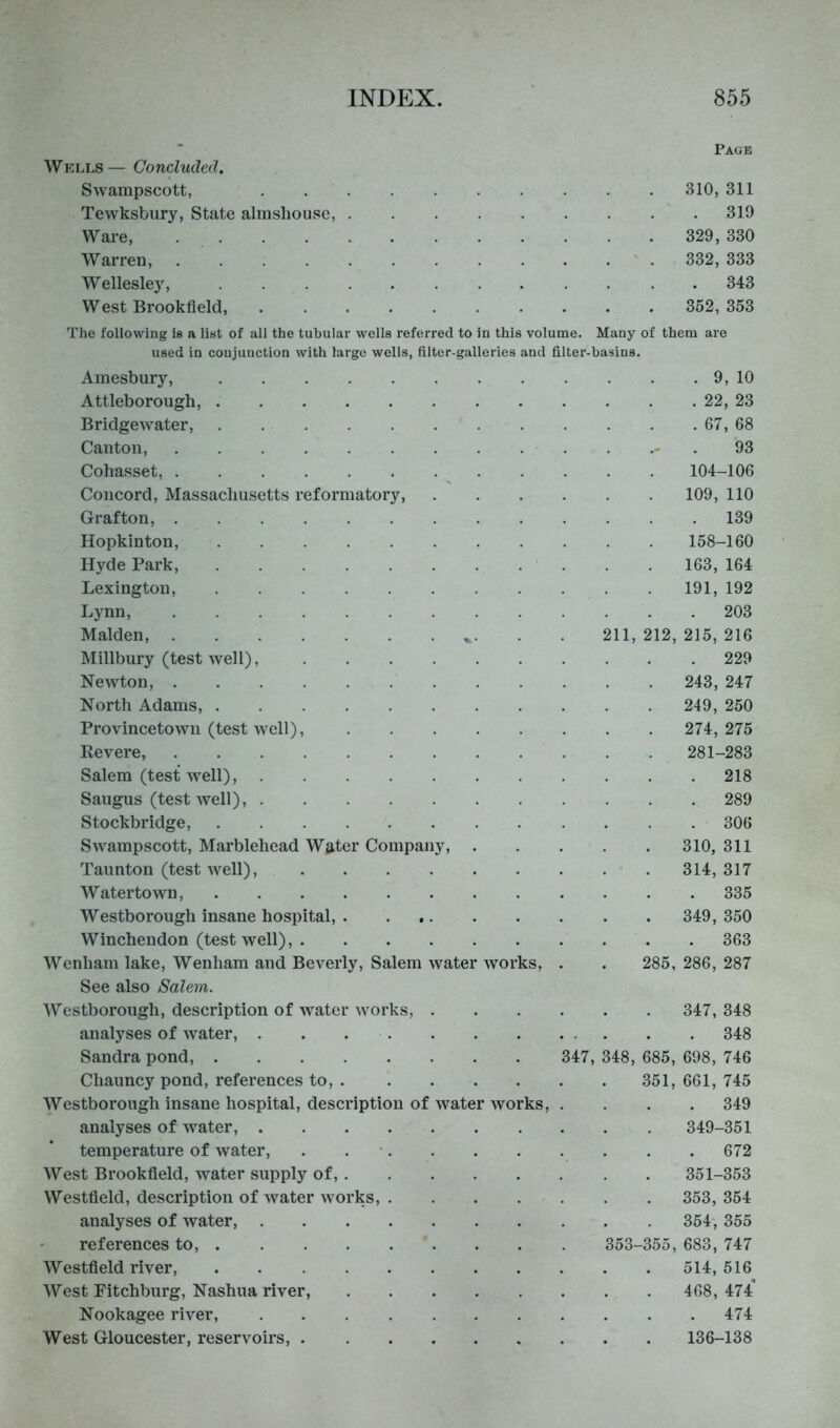 * Page Wells— Concluded, Swampscott, 310, 311 Tewksbury, State almshouse, 319 Ware, 329, 330 Warren, 332, 333 Wellesley, . 343 West Brookfield, 352, 353 The following is a list of all the tubular wells referred to in this volume. Many of them are used in conjunction with large wells, filter-galleries and filter-basins. Amesbury, Attleborough, Bridgewater, Canton, Cohasset, Concord, Massachusetts reformatory, Grafton, Hopkinton, Hyde Park, Lexington, Lynn, Malden, Millbury (test well), Newton, North Adams, Provincetowii (test well), Revere, Salem (test well), Saugus (test well), Stockbridge, Swampscott, Marblehead Water Company, Taunton (test Avell), Watertown, AVestborough insane hospital, Winchendon (test well), Wenhani lake, Wenham and Beverly, Salem water works. See also Salem. . 9, 10 . 22, 23 . 67, 68 93 104-106 109, 110 . 139 158-160 163, 164 191, 192 . 203 11, 212, 215, 216 . 229 243, 247 249, 250 274, 275 281-283 . 218 . 289 . 306 310, 311 314, 317 . 335 349, 350 . 363 285, 286, 287 AVestborough, description of Avater works, 347, 348 analyses of water, . . 348 Sandra pond, 347, 348, 685, 698, 746 Chauncy pond, references to, 351, 661, 745 AVestborough insane hospital, description of water works, .... 349 analyses of water, 349-351 temperature of water, . . ' 672 AVest Brookfield, water supply of, 351-353 AVestfield, description of water works, . . . . . . . 353, 354 analyses of water, 354, 355 references to, 353-355, 683, 747 AVestfield river, 514, 516 AVest Fitchburg, Nashua river, 468,474* Nookagee river, 474 West Gloucester, reservoirs, 136-138