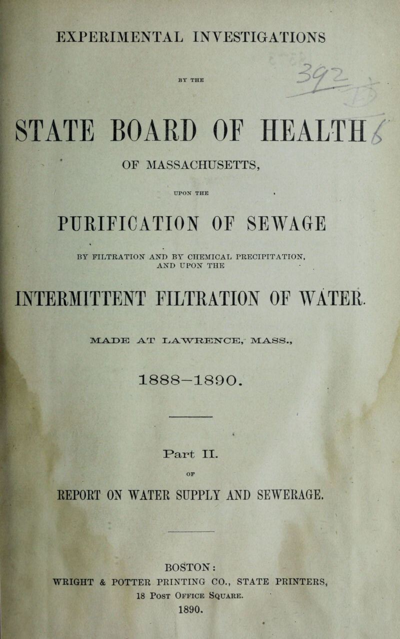 EXPEEIMENTAL INVESTIGATIONS STATE BOARD OF HEALTH ‘ OF MASSACHUSETTS, UPON THE . PURIFICATION OF SEWAGE BY FILTRATION AND BA^ CHEMICAL PRECIPITATION. AND UPON THE INTERMITTENT FILTRATION OF WATER. LTXWRElSrCE,- 1888-1890. Part II. or EEPOKT ON WATEE SUPPLY AND SEWERAGE. BOSTON: WRIGHT & POTTER PRINTING CO., STATE PRINTERS, 18 Post Office Square. 1890.