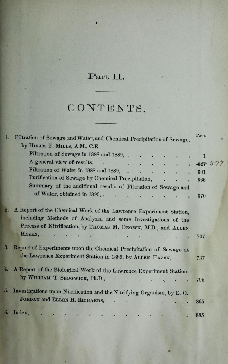 Part II. CONTENTS. 1. Filtration of Sewage and Water, and Chemical Precipitation of Sewage, by Hiram F. Mills, A.M., C.E. Filtration of Sewage in 1888 and 1889, A general view of results, Filtration of Water in 1888 and 1889, ^ Purification of Sewage by Chemical Precipitation, Summary of the additional results of Filtration of Sewage and of Water, obtained in 1890, 2. A Report of the Chemical Work of the Lawrence Experiment Station, including Methods of Analysis, and some Investigations of the Process of Nitrification, by Thomas M. Drown, M.D., and Allen Hazen, . 3. Report of Experiments upon the Chemical Precipitation of Sewage at the Lawrence Experiment Station in 1889, by Allen Hazen, . 4. A Report of the Biological Work of the Lawrence Experiment Station, by William T. Sedgwick, Ph.D., . 5. Investigations upon Nitrification and the Nitrifying Oi’ganism, by E. O. Jordan and Ellen H. Richards, Page 1 601 666 670 707 737 795 865 6. Index, 885