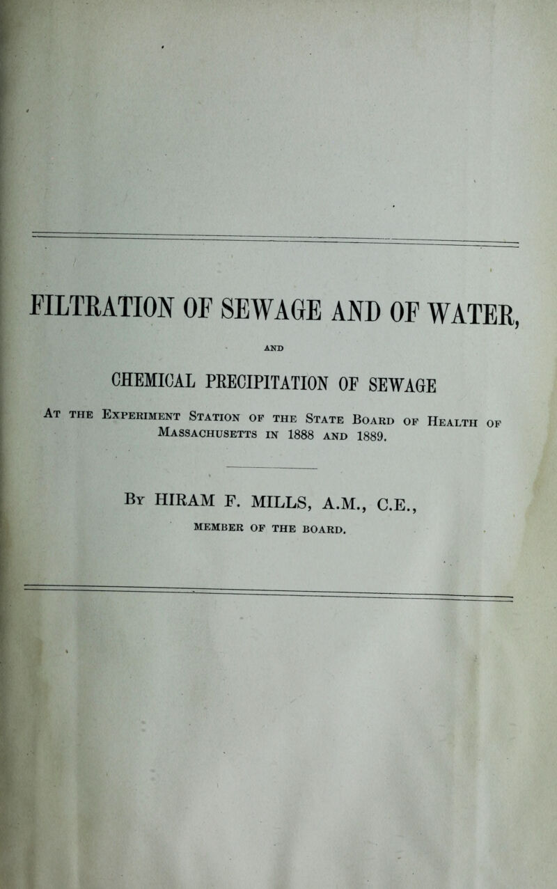 FILTRATION OF SEWAGE AND OF WATER, AND CHEMICAL PRECIPITATION OF SEWAGE At the Experiment Station of the State Board of Health of Massachusetts in 1888 and 1889. By HIRAM F. MILLS, A.M., C.E., MEMBER OF THE BOARD.