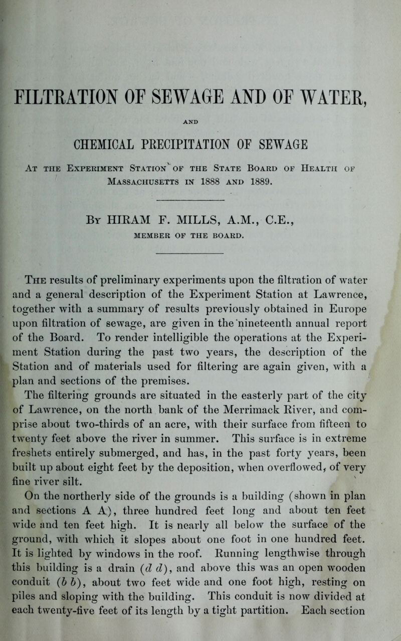 AND CHEMICAL PEECIPITATION OF SEWAGE At the Experiment Station'^of the State Board of Health of Massachusetts in 1888 and 1889. By HIRAM F. MILLS, A.M., C.E., MEMBER OF THE BOARD. The results of preliminary experiments upon the filtration of water and a general description of the Experiment Station at Lawrence, together with a summary of results previously obtained in Europe upon filtration of sewage, are given in the‘nineteenth annual report of the Board. To render intelligible the operations at the Experi- ment Station during the past two years, the description of the Station and of materials used for filtering are again given, with a plan and sections of the premises. The filtering grounds are situated in the easterly part of the city of Lawrence, on the north bank of the Merrimack River, and com- prise about two-thirds of an acre, with their surface from fifteen to twenty feet above the river in summer. This surface is in extreme freshets entirely submerged, and has, in the past forty years, been built up about eight feet by the deposition, when overflowed, of very fine river silt. On the northerly side of the grounds is a building (shown in plan and sections A A), three hundred feet long and about ten feet wide and ten feet high. It is nearly all below the surface of the ground, with which it slopes about one foot in one hundred feet. It is lighted by windows in the roof. Running lengthwise through this building is a drain (cZ cZ), and above this was an open wooden conduit (hh), about two feet wide and one foot high, resting on piles and sloping with the building. This conduit is now divided at each twenty-five feet of its length by a tight partition. Each section