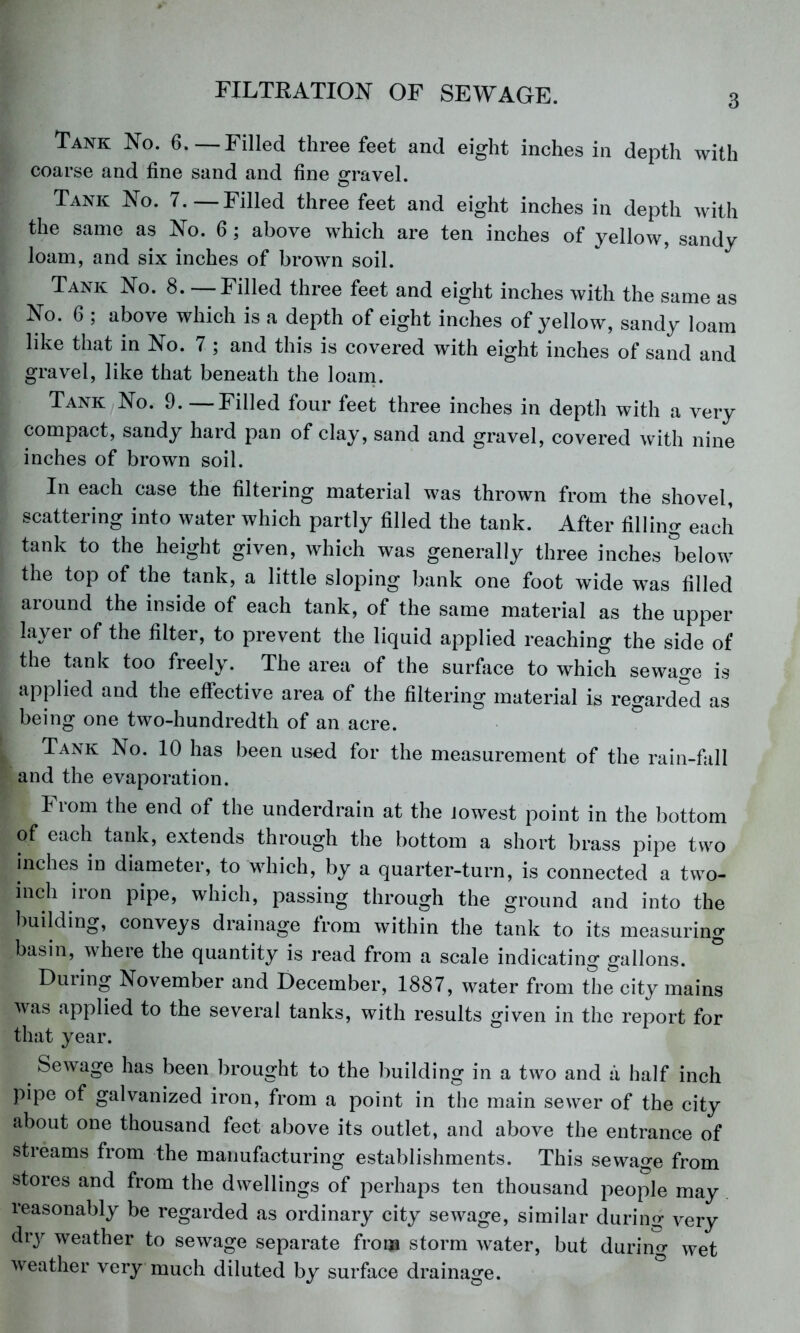 3 Tank No. 6.—Filled three feet and eight inches in depth with coarse and fine sand and fine travel. Tank No. 7.—Filled three feet and eight inches in depth with the same as No. 6 ; above which are ten inches of yellow, sandy loam, and six inches of brown soil. Tank No. 8. — Filled three feet and eight inches with the same as No. 6 ; above which is a depth of eight inches of yellow, sandy loam like that in No. 7 ; and this is covered with eight inches of sand and gravel, like that beneath the loanp Tank No. 9.—Filled four feet three inches in depth with a very compact, sandy hard pan of clay, sand and gravel, covered with nine inches of brown soil. In each case the filtering material was thrown from the shovel, scattering into water which partly filled the tank. After filling each tank to the height given, which was generally three inches below the top of the tank, a little sloping bank one foot wide was filled around the inside of each tank, of the same material as the upper layer of the filter, to prevent the liquid applied reaching the side of the tank too freely. The area of the surface to which sewage is applied and the effective area of the filtering material is regarded as being one two-hundredth of an acre. Tank No. 10 has been used for the measurement of the rain-fall and the evaporation. From the end of the underdrain at the lowest point in the bottom of each tank, extends through the bottom a short brass pipe two inches in diameter, to which, by a quarter-turn, is connected a two- inch iron pipe, which, passing through the ground and into the l)uilding, conveys drainage from within the tank to its measuring basin, where the quantity is read from a scale indicating gallons. During November and December, 1887, water from the city mains was applied to the several tanks, with results given in the report for that year. Sewage has been brought to the building in a two and a half inch pipe of galvanized iron, from a point in the main sewer of the city about one thousand feet above its outlet, and above the entrance of streams from the manufacturing establishments. This sewage from stores and from the dwellings of perhaps ten thousand people may reasonably be regarded as ordinary city sewage, similar durino; very dry weather to sewage separate from storm water, but during wet weather very much diluted by surface drainage.