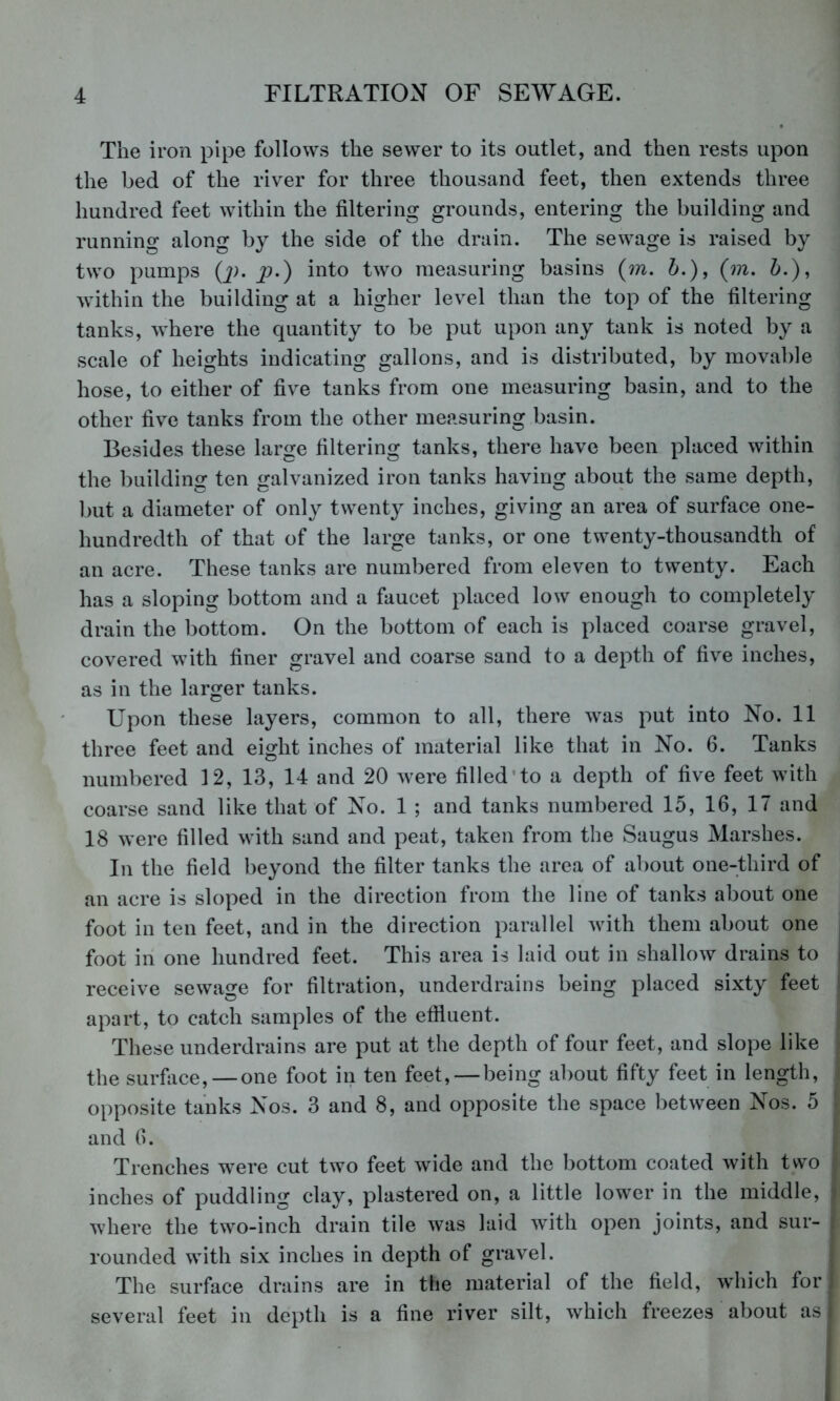 The iron pipe follows the sewer to its outlet, and then rests upon the bed of the river for three thousand feet, then extends three hundred feet within the filtering grounds, entering the building and running along by the side of the drain. The sewage is raised by two pumps Q;. p.) into two measuring basins {m. i.), (m. h.), within the building at a higher level than the top of the filtering tanks, where the quantity to be put upon any tank is noted by a scale of heights indicating gallons, and is distributed, by movable hose, to either of five tanks from one measuring basin, and to the other five tanks from the other measuring basin. Besides these large filtering tanks, there have been placed within the building ten galvanized iron tanks having about the same depth, but a diameter of only twenty inches, giving an area of surface one- hundredth of that of the large tanks, or one twenty-thousandth of an acre. These tanks are numbered from eleven to twenty. Each has a sloping bottom and a faucet placed low enough to completely drain the bottom. On the bottom of each is placed coarse gravel, covered with finer gravel and coarse sand to a depth of five inches, as in the larger tanks. Upon these layers, common to all, there was put into No. 11 three feet and eight inches of material like that in No. 6. Tanks numbered 12, 13, 14 and 20 were filled’to a depth of five feet with coarse sand like that of No. 1 ; and tanks numbered 15, 16, 17 and 18 were filled with sand and peat, taken from the Saugus Marshes. In the field beyond the filter tanks the area of about one-third of an acre is sloped in the direction from the line of tanks about one foot in ten feet, and in the direction parallel with them about one foot in one hundred feet. This area is laid out in shallow drains to receive sewage for filtration, underdrains being placed sixty feet apart, to catch samples of the effiuent. These underdrains are put at the depth of four feet, and slope like the surface, — one foot in ten feet, — being about fifty feet in length, opposite tanks Nos. 3 and 8, and opposite the space between Nos. 5 and 6. Trenches were cut two feet wide and the bottom coated with two inches of puddling clay, plastered on, a little lower in the middle, where the two-inch drain tile was laid with open joints, and sur- rounded with six inches in depth of gravel. The surface drains are in the material of the field, which for several feet in depth is a fine river silt, which freezes about as