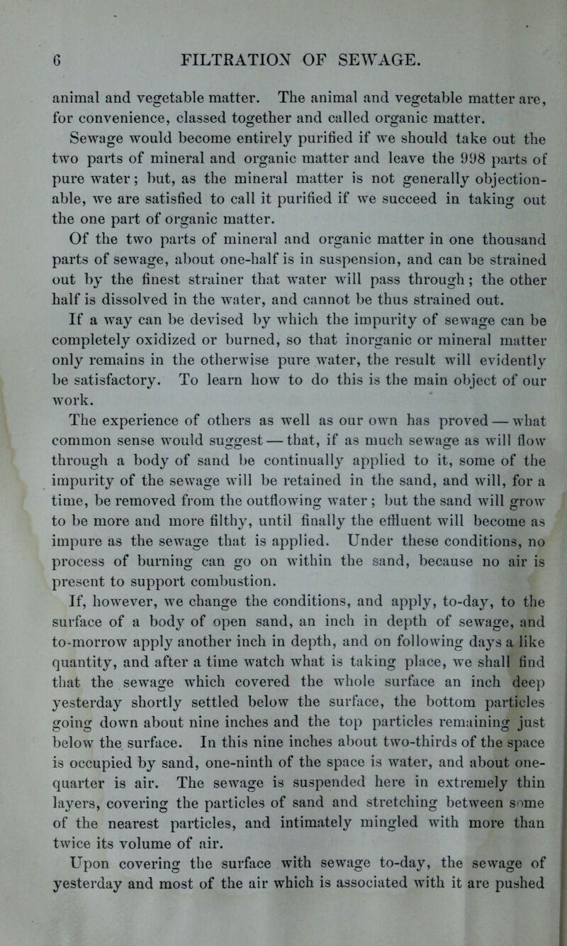animal and vegetable matter. The animal and vegetable matter are, for convenience, classed together and called organic matter. Sewage would become entirely purified if we should take out the two parts of mineral and organic matter and leave the 998 parts of pure water; but, as the mineral matter is not generally objection- able, we are satisfied to call it purified if we succeed in taking out the one part of organic matter. Of the two parts of mineral and organic matter in one thousand parts of sewage, about one-half is in suspension, and can be strained out by the finest strainer that water will pass through; the other half is dissolved in the water, and cannot be thus strained out. If a way can be devised by which the impurity of sewage can be completely oxidized or burned, so that inorganic or mineral matter only remains in the otherwise pure water, the result will evidently be satisfactory. To learn how to do this is the main object of our work. The experience of others as well as our own has proved — what common sense would suggest — that, if as much sewage as will flow through a body of sand be continually applied to it, some of the impurity of the sewage will be retained in the sand, and will, for a time, be removed from the outflowing water ; but the sand will grow to be more and more filthy, until finally the effluent will become as impure as the sewage that is applied. Under these conditions, no process of burning can go on within the sand, because no air is present to support combustion. If, however, we change the conditions, and apply, to-day, to the surface of a body of open sand, an inch in depth of sewage, and to-morrow apply another inch in depth, and on following days a like quantity, and after a time watch what is taking place, we shall find that the sewage which covered the whole surface an inch deep yesterday shortly settled below the surface, the bottom particles going down about nine inches and the top particles remaining just below the surface. In this nine inches about two-thirds of the space is occupied by sand, one-ninth of the space is water, and about one- quarter is air. The sewage is suspended here in extremely thin layers, covering the particles of sand and stretching between some of the nearest particles, and intimately mingled with more than twice its volume of air. L^pon covering the surface with sewage to-day, the sewage of yesterday and most of the air which is associated with it are pushed