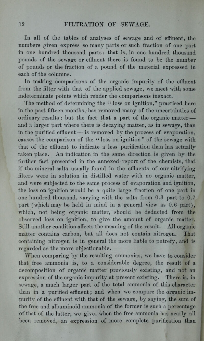 In all of the tables of analyses of sewage and of effluent, the numbers given express so many parts or such fraction of one part in one hundred thousand parts; that is, in one hundred thousand pounds of the sewage or effluent there is found to be the number of pounds or the fraction of a pound of the material expressed in each of the columns. In making comparisons of the organic impurity of the effluent from the filter with that of the applied sewage, we meet with some indeterminate points which render the comparisons inexact. The method of determining the “ loss on ignition,” practised here in the past fifteen months, has removed many of the uncertainties of ordinary results; but the fact that a part of the organic matter — and a larger part where there is decaying matter, as in sewage, than in the purified effluent—is removed by the process of evaporation, causes the comparison of the “ loss on ignition” of the sewage with that of the effluent to indicate a less purification than has actually taken place. An indication in the same direction is given by the further fact presented in the annexed report of the chemists, that if the mineral salts usually found in the effluents of our nitrifying .filters were in solution in distilled water with no organic matter, and were subjected to the same process of evaporation and ignition, the loss on ignition would be a quite large fraction of one part in one hundred thousand, varying with the salts from 0.3 part to 0.7 part (which may be held in mind in a general view as 0.6 part), which, not being organic matter, should be deducted from the observed loss on ignition, to give the amount of organic matter. Still another condition affects the meaning of the result. All organic matter contains carbon, but all does not contain nitrogen. That containing nitrogen is in general the more liable to putrefy, and is regarded as the more objectionable. When comparing by the resulting ammonias, we have to consider that free ammonia is, to a considerable degree, the result of a decomposition of organic matter previously existing, and not an expression of the organic impurity at present existing. There is, in sewage, a much larger part of the total ammonia of this character than in a purified effluent; and when we compare the organic im- purity of the effluent with that of the sewage, by saying, the sum of the free and albuminoid ammonia of the former is such a percentage of that of the latter, we give, when the free ammonia has nearly all been removed, an expression of more complete purification than