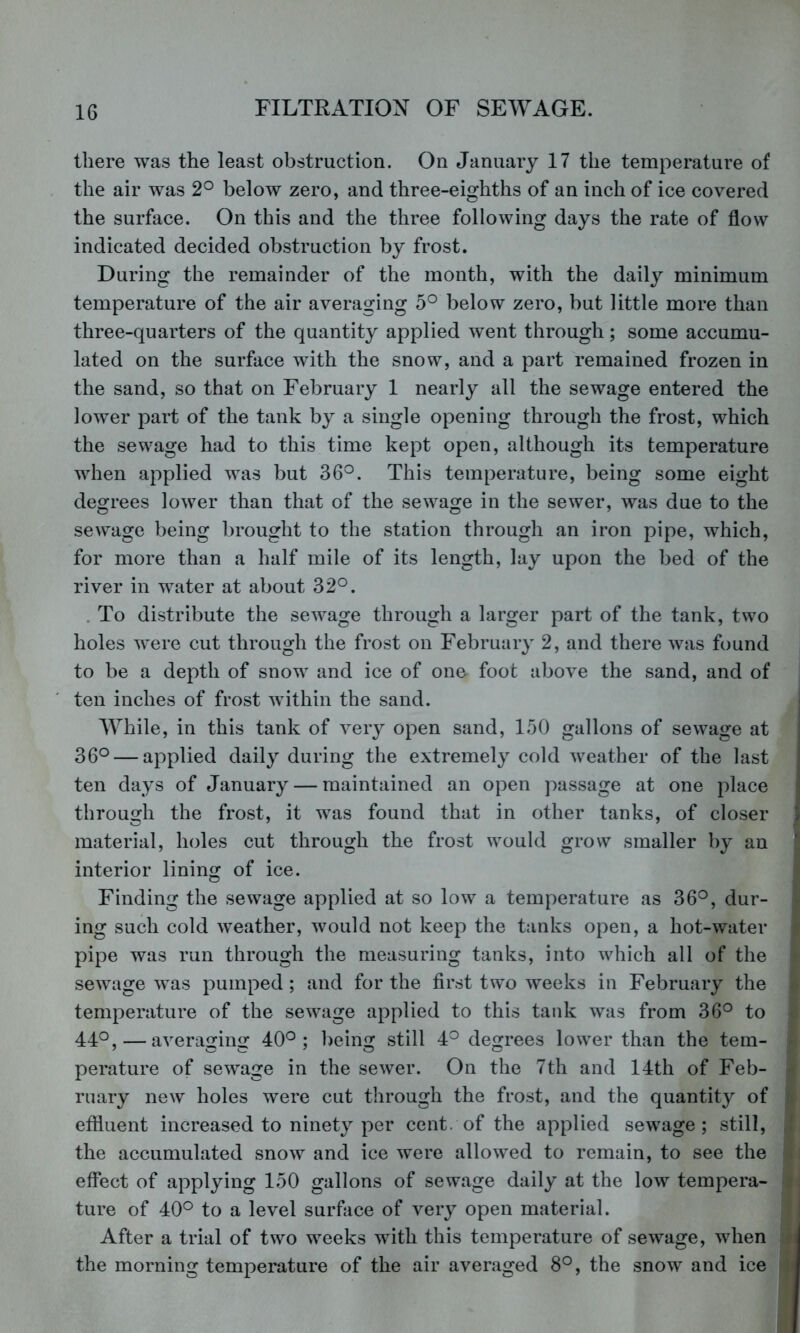 there was the least obstruction. On January 17 the temperature of the air was 2° below zero, and three-eighths of an inch of ice covered the surface. On this and the three following days the rate of flow indicated decided obstruction by frost. During the remainder of the month, with the daily minimum temperature of the air averaging 5^ below zero, but little more than three-quarters of the quantity applied went through; some accumu- lated on the surface with the snow, and a part remained frozen in the sand, so that on February 1 nearly all the sewage entered the lower part of the tank by a single opening through the frost, which the sewage had to this time kept open, although its temperature when applied was but 36°. This temperature, being some eight degrees lower than that of the sewage in the sewer, was due to the sewage being brought to the station through an iron pipe, which, for more than a half mile of its length, lay upon the bed of the river in water at about 32°. . To distribute the sewage through a larger part of the tank, two holes were cut through the frost on February 2, and there was found to be a depth of snow and ice of one foot above the sand, and of ten inches of frost within the sand. I While, in this tank of very open sand, 150 gallons of sewage at 36° — applied daily during the extremely cold weather of the last ten days of January — maintained an open passage at one place through the frost, it was found that in other tanks, of closer material, holes cut through the frost would grow smaller by an ’ interior lining of ice. ■ Finding the sewage applied at so low a temperature as 36°, dur- ing such cold weather, would not keep the tanks open, a hot-water pipe was run through the measuring tanks, into which all of the sewage was pumped; and for the first two weeks in February the temperature of the sewage applied to this tank was from 36° to 44°, — averaging 40°; being still 4° degrees lower than the tern- « perature of sewage in the sewer. On the 7th and 14th of Feb- - ruary new holes were cut through the frost, and the quantity of effluent increased to ninety per cent, of the applied sewage; still, I the accumulated snow and ice were allowed to remain, to see the i effect of applying 150 gallons of sewage daily at the low tempera- t j ture of 40° to a level surflice of very open material. I After a trial of two weeks with this temperature of sewage, when ? the morning temperature of the air averaged 8°, the snow and ice v