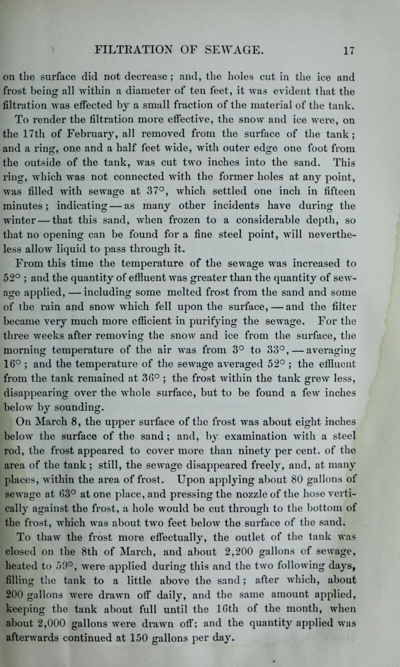 on the surface did not decrease ; and, the holes cut in the ice and frost being all within a diameter of ten feet, it was evident that the filtration was effected by a small fraction of the material of the tank. To render the filtration more effective, the snow and ice were, on the 17th of February, all removed from the surface of the tank; and a ring, one and a half feet wide, with outer edge one foot from the outside of the tank, was cut two inches into the sand. This ring, which was not connected with the former holes at any point, was filled with sewage at 37°, which settled one inch in fifteen minutes; indicating — as many other incidents have during the winter — that this sand, when frozen to a considerable depth, so that no opening can be found for a fine steel point, will neverthe- less allow liquid to pass through it. From this time the temperature of the sewage was increased to 52° ; and the quantity of effluent was greater than the quantity of sew- age applied, — including some melted frost from the sand and some of the rain and snow which fell upon the surface, — and the filter became very much more efficient in purifying the sewage. For the three weeks after removing the snow and ice from the surface, the morning temperature of the air was from 3° to 33°, — averaging 16° ; and the temperature of the sewage averaged 52° ; the effluent from the tank remained at 36° ; the frost within the tank grew less, disappearing over the whole surface, but to be found a few inches below by sounding. On March 8, the upper surface of the frost was about eight inches below the surface of the sand ; and, by examination with a steel rod, the frost appeared to cover more than ninety per cent, of the area of the tank; still, the sewage disappeared freely, and, at many places, within the area of frost. Upon applying about 80 gallons of sewage at 63° at one place, and pressing the nozzle of the hose verti- cally against the frost, a hole would be cut through to the bottom of the frost, which was about two feet below the surface of the sand. To thaw the frost more effectually, the outlet of the tank was closed on the 8th of March, and about 2,200 gallons of sewage, heated to 59°, were applied during this and the two following days, filling the tank to a little above the sand; after which, about 200 gallons were drawn off daily, and the same amount applied, keeping the tank about full until the 16th of the month, when about 2,000 gallons were drawn off; and the quantity applied was afterwards continued at 150 gallons per day.