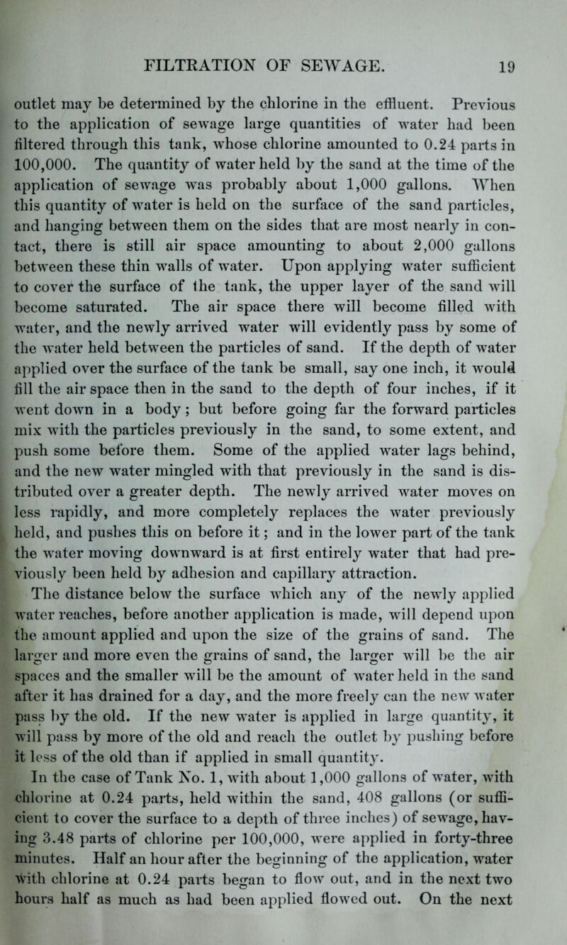 outlet may be determined by the chlorine in the effluent. Previous to the application of sewage large quantities of water had been filtered through this tank, whose chlorine amounted to 0.24 parts in 100,000. The quantity of water held by the sand at the time of the application of sewage was probably about 1,000 gallons. When this quantity of water is held on the surface of the sand particles, and hanging between them on the sides that are most nearly in con- tact, there is still air space amounting to about 2,000 gallons between these thin walls of Tvater. Upon applying water sufficient to cover the surface of the tank, the upper layer of the sand will become saturated. The air space there will become filled with water, and the newly arrived water will evidently pass by some of the w ater held between the particles of sand. If the depth of water applied over the surface of the tank be small, say one inch, it would fill the air space then in the sand to the depth of four inches, if it w ent down in a body; but before going far the forward particles mix with the particles previously in the sand, to some extent, and push some before them. Some of the applied water lags behind, and the new water mingled with that previously in the sand is dis- tributed over a greater depth. The newly arrived w^ater moves on less rapidly, and more completely replaces the water previously held, and pushes this on before it; and in the lower part of the tank the w^ater moving dow nward is at first entirely water that had pre- viously been held by adhesion and capillary attraction. The distance below the surface wdiich any of the newdy applied water reaches, before another application is made, will depend upon the amount applied and upon the size of the grains of sand. The larger and more even the grains of sand, the larger wdll be the air spaces and the smaller will be the amount of water held in the sand after it has drained for a day, and the more freely can the new water pass by the old. If the new w^ater is applied in large quantity, it will pass by more of the old and reach the outlet by pushing before it less of the old than if applied in small quantity. In the case of Tank No. 1, wdth about 1,000 gallons of water, with chlorine at 0.24 parts, held within the sand, 408 gallons (or suffi- cient to cover the surface to a depth of three inches) of sew^age, hav- ing 3.48 parts of chlorine per 100,000, were applied in forty-three minutes. Half an hour after the beginning of the application, water with chlorine at 0.24 parts began to flow out, and in the next two hours half as much as had been applied flowed out. On the next