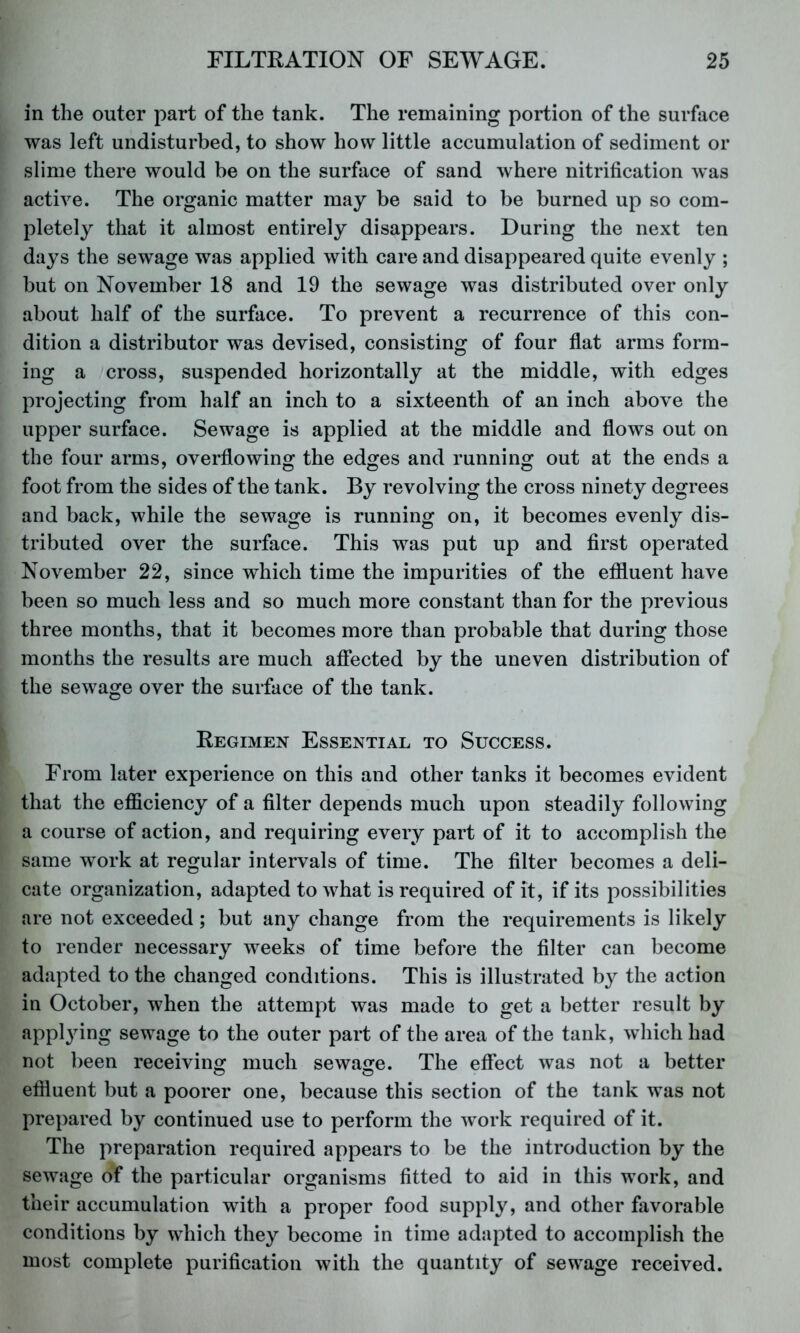 in the outer part of the tank. The remaining portion of the surface was left undisturbed, to show how little accumulation of sediment or slime there would be on the surface of sand where nitrification was active. The organic matter may be said to be burned up so com- pletely that it almost entirely disappears. During the next ten days the sewage was applied with care and disappeared quite evenly ; but on November 18 and 19 the sewage was distributed over only about half of the surface. To prevent a recurrence of this con- dition a distributor was devised, consisting of four flat arms form- ing a cross, suspended horizontally at the middle, with edges projecting from half an inch to a sixteenth of an inch above the upper surface. Sewage is applied at the middle and flows out on the four arms, overflowing the ed^res and running out at the ends a foot from the sides of the tank. By revolving the cross ninety degrees and back, while the sewage is running on, it becomes evenly dis- tributed over the surface. This was put up and first operated November 22, since which time the impurities of the effluent have been so much less and so much more constant than for the previous three months, that it becomes more than probable that during those months the results are much affected by the uneven distribution of the sewage over the surface of the tank. Regimen Essential to Success. From later experience on this and other tanks it becomes evident that the efficiency of a filter depends much upon steadily following a course of action, and requiring every part of it to accomplish the same work at regular intervals of time. The filter becomes a deli- cate organization, adapted to what is required of it, if its possibilities are not exceeded ; but any change from the requirements is likely to render necessary weeks of time before the filter can become adapted to the changed conditions. This is illustrated by the action in October, when the attempt was made to get a better result by applying sewage to the outer part of the area of the tank, which had not been receiving^ much sewaire. The effect was not a better effluent but a poorer one, because this section of the tank was not prepared by continued use to perform the work required of it. The preparation required appears to be the introduction by the sewage of the particular organisms fitted to aid in this work, and their accumulation with a proper food supply, and other favorable conditions by which they become in time adapted to accomplish the most complete purification with the quantity of sewage received.