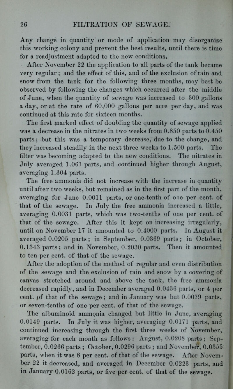 Any change in quantity or mode of application may disorganize this working colony and prevent the best results, until there is time for a readjustment adapted to the new conditions. After November 22 the application to all parts of the tank became very regular ; and the effect of this, and of the exclusion of rain and snow from the tank for the following three months, may best be observed by following the changes which occurred after the middle of June, when the quantity of sewage was increased to 300 gallons a day, or at the rate of 60,000 gallons per acre per day, and was continued at this rate for sixteen months. The first marked effect of doubling the quantity of sewage applied was a decrease in the nitrates in two weeks from 0.850 parts to 0.450 parts ; but this was a temporary decrease, due to the change, and they increased steadily in the next three weeks to 1.500 parts. The filter was becoming adapted to the new conditions. The nitrates in July averaged 1.061 parts, and continued higher through August, averaging 1.304 parts. The free ammonia did not increase with the increase in quantity until after two weeks, but remained as in the first part of the month, averaging for June 0.0011 parts, or one-tenth of one per cent, of that of the sewage. In July the free ammonia increased a little, averaging 0.0031 parts, which was two-tenths of one per cent, of that of the sewage. After this it kept on increasing irregularly, until on November 17 it amounted to 0.4000 parts. In August it averaged 0.0205 parts; in September, 0.0369 parts; in October, 0.1343 parts; and in November, 0.2030 parts. Then it amounted to ten per cent, of that of the sewage. After the adoption of the method of regular and even distribution of the sewage and the exclusion of rain and snow by a covering of canvas stretched around and above the tank, the free ammonia decreased rapidly, and in December averaged 0.0436 parts, or 4 per cent, pf that of the sewage; and in January was but 0.0079 parts, or seven-tenths of one per cent, of that of the sewage. The albuminoid ammonia changed but little in June, averaging 0.0149 parts. In July it was higher, averaging 0.0171 parts, and continued increasinof through the first three weeks of November, averaging for each month as follows : August, 0.0208 parts; Sep- tember, 0.0266 parts ; October, 0.0296 parts ; and November, 0.0355 parts, when it was 8 per cent, of that of the sewage. After Novem- ber 22 it decreased, and averaged in December 0.0223 parts, and in January 0.0162 parts, or five per cent, of that of the sewage.