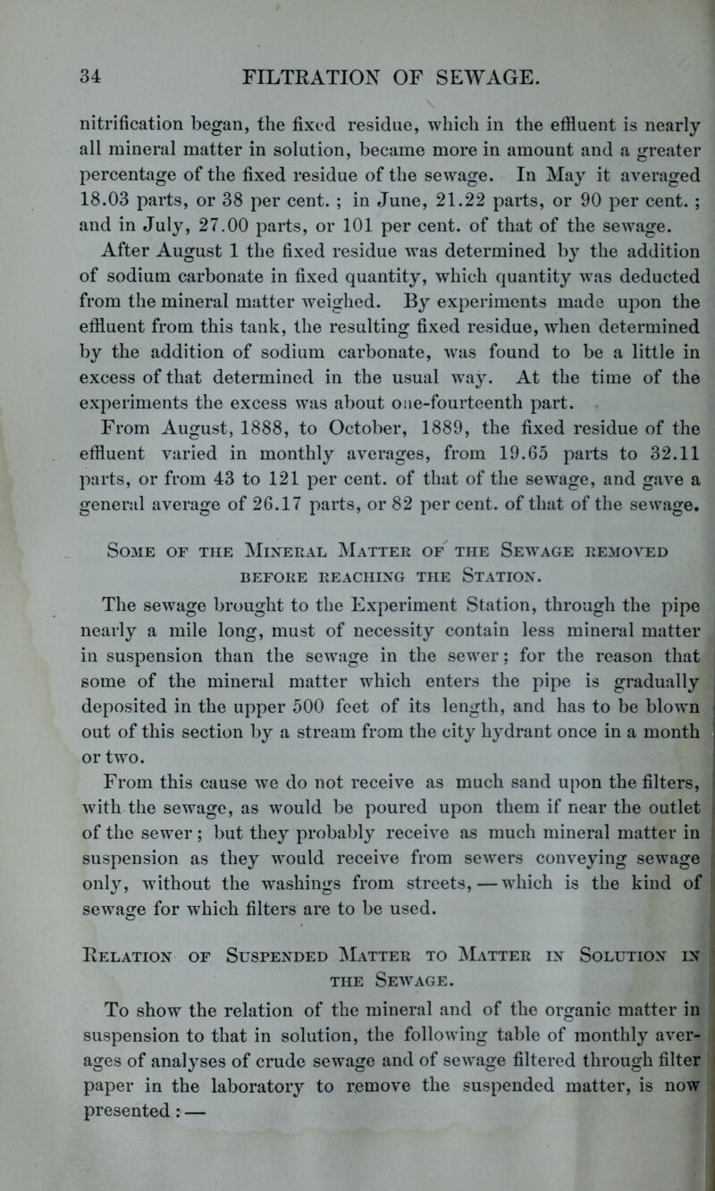 nitrification began, the fixed residue, which in the effluent is nearly all mineral matter in solution, became more in amount and a greater percentage of the fixed residue of the sewage. In May it averaged 18.03 parts, or 38 per cent. ; in June, 21.22 parts, or 90 per cent. ; and in July, 27.00 parts, or 101 per cent, of that of the sewage. After August 1 the fixed residue was determined by the addition of sodium carbonate in fixed quantity, which quantity w^as deducted from the mineral matter weighed. By experiments made upon the effluent from this tank, the resulting fixed residue, when determined by the addition of sodium carbonate, was found to be a little in excess of that determined in the usual w^ay. At the time of the experiments the excess was about one-fourteenth part. From August, 1888, to October, 1889, the fixed residue of the effluent varied in monthly averages, from 19.65 parts to 32.11 parts, or from 43 to 121 per cent, of that of the sewage, and gave a general average of 26.17 parts, or 82 per cent, of that of the sewage. Some of the jNIixeral Matter of^ the Sew^age removed BEFORE REACHING THE StATIOX. The sewage brought to the Experiment Station, through the pipe nearly a mile long, must of necessity contain less mineral matter in suspension than the sewage in the sewer; for the reason that some of the mineral matter which enters the pipe is gradually deposited in the upper 500 feet of its length, and has to be blown out of this section by a stream from the city hydrant once in a month or two. From this cause we do not receive as much sand upon the filters, with the sewage, as would be poured upon them if near the outlet of the sewer; but they probably receive as much mineral matter in suspension as they would receive from sew’ers conveying sewage only, without the w^ashings from streets,—which is the kind of sewage for which filters are to be used. Relation of Suspended ^Iatter to Matter in Solution in THE Seavage. To show the relation of the mineral and of the organic matter in suspension to that in solution, the following table of monthly aver- ages of analyses of crude sewage and of sewage filtered through filter paper in the laboratory to remove the suspended matter, is now presented : —