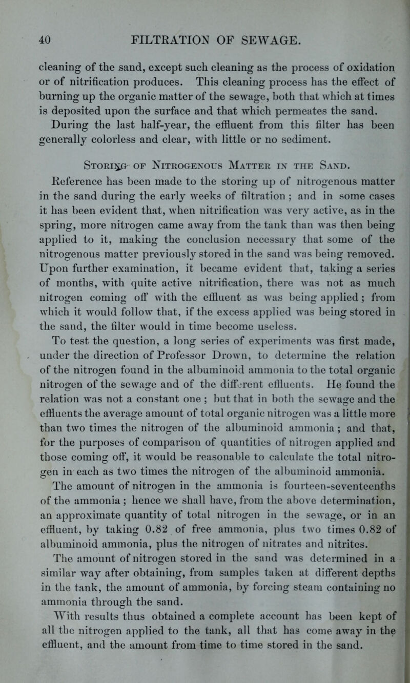 cleaning of the sand, except such cleaning as the process of oxidation or of nitrification produces. This cleaning process has the effect of burning up the organic matter of the sewage, both that which at times is deposited upon the surface and that which permeates the sand. During the last half-year, the effluent from this filter has been generally colorless and clear, with little or no sediment. Stori^ of Nitrogenous Matter in the Sand. Reference has been made to the storing up of nitrogenous matter in the sand during the early weeks of filtration ; and in some cases it has been evident that, when nitrification was very active, as in the spring, more nitrogen came away from the tank than was then being applied to it, making the conclusion necessary that some of the nitrogenous matter previously stored in the sand was being removed. Upon further examination, it became evident that, taking a series of months, with quite active nitrification, there was not as much nitrogen coming off with the effluent as was being applied; from which it would follow that, if the excess applied was being stored in the sand, the filter would in time become useless. To test the question, a long series of experiments was first made, under the direction of Professor Drown, to determine the relation of the nitrogen found in the albuminoid ammonia to the total organic nitrogen of the sewage and of the difif^jrent effluents. He found the relation was not a constant one ; but that in both the sewage and the effluents the average amount of total organic nitrogen was a little more i than two times the nitrogen of the albuminoid ammonia ; and that, * for the purposes of comparison of quantities of nitrogen applied and * those coming off, it would be reasonable to calculate the total nitro- - o^en in each as two times the nitrogen of the albuminoid ammonia. The amount of nitrogen in the ammonia is fourteen-seventeenths ^ of the ammonia ; hence we shall have, from the above determination, I an approximate quantity of total nitrogen in the sewage, or in an • effluent, by taking 0.82 of free ammonia, plus two times 0.82 of ■ albuminoid ammonia, plus the nitrogen of nitrates and nitrites. The amount of nitrogen stored in the sand was determined in a i similar way after obtaining, from samples taken at different depths ; in the tank, the amount of ammonia, by forcing steam containing no < ammonia through the sand. With results thus obtained a complete account has been kept of all the nitrogen applied to the tank, all that has come away in the effluent, and the amount from time to time stored in the sand.