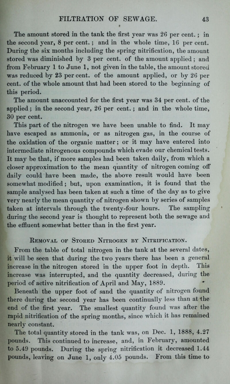 The amount stored in the tank the first year was 26 per cent. ; in the second year, 8 per cent. ; and in the whole time, 16 per cent. During the six months including the spring nitrification, the amount stored was diminished by 3 per cent, of the amount applied; and from February 1 to June 1, not given in the table, the amount stored was reduced by 23 per cent, of the amount applied, or by 26 per cent, of the whole amount that had been stored to the beo^innino: of this period. The amount unaccounted for the first year was 34 per cent, of the applied; in the second year, 26 per cent. ; and in the whole time, 30 per cent. This part of the nitrogen we have been unable to find. It may have escaped as ammonia, or as nitrogen gas, in the course of the oxidation of the organic matter; or it may have entered into intermediate nitrogenous compounds which evade our chemical tests. It may be that, if more samples had been taken daily, from which a closer approximation to the mean quantity of nitrogen coming off daily could have been made, the above result would have been somewhat modified; but, upon examination, it is found that the sample analysed has been taken at such a time of the day as to give very nearly the mean quantity of nitrogen shown by series of samples taken at intervals through the twenty-four hours. The sampling during the second year is thought to represent both the sew^age and the effluent somewhat better than in the first year. Removal of Stored Nitrogen by Nitrification. From the table of total nitrogen in the tank at the several dates, it will be seen that during the two years there has been a general increase in the nitrogen stored in the upper foot in depth. This increase was interrupted, and the quantity decreased, during the period of active nitrification of April and May, 1889. Beneath the upper foot of sand the quantity of nitrogen found there during the second year has been continually less than at the end of the first year. The smallest quantity found was after the rapid nitrification of the spring months, since which it has remained nearly constant. The total quantity stored in the tank was, on Dec. 1, 1888, 4.27 pounds. This continued to increase, and, in February, amounted to 5.49 pounds. During the spring nitrification it decreased 1.44 pounds, leaving on June 1, only 4.05 pounds. From this time to