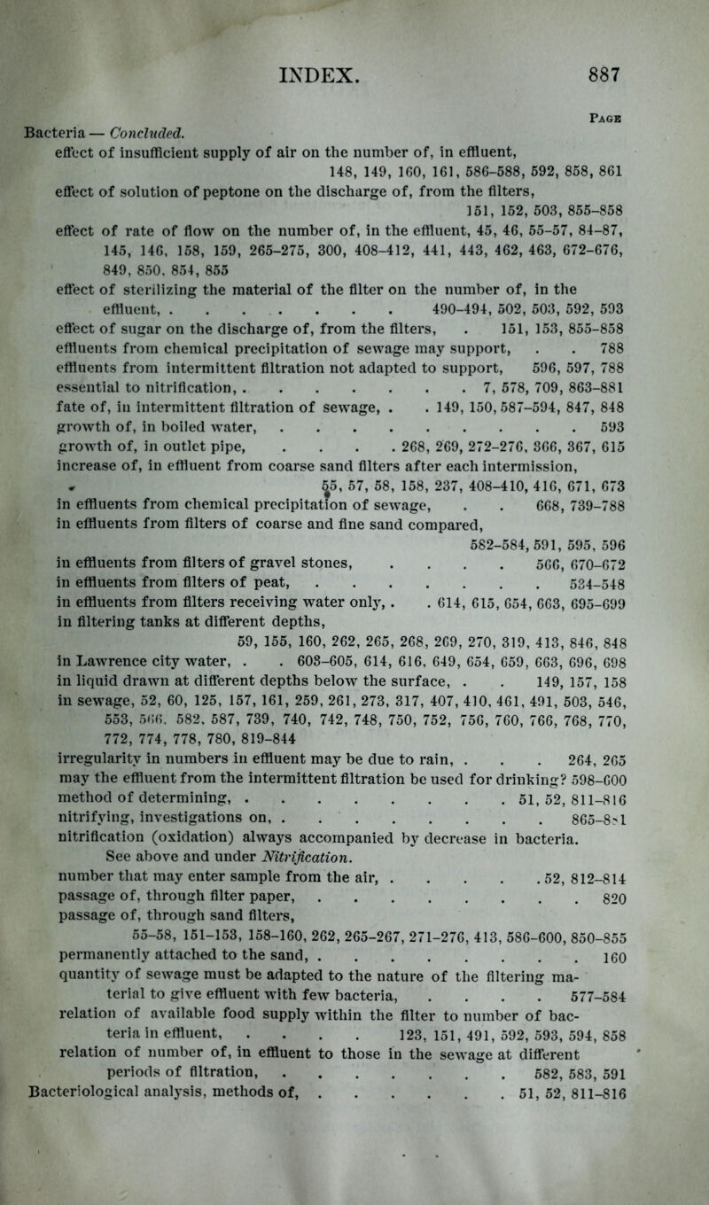 Page Bacteria — Concluded. effect of insufRcieut supply of air on the number of, in effluent, 148, 149, 160, 161, 586-588, 592, 858, 861 effect of solution of peptone on the discharge of, from the filters, 151, 152, 503, 855-858 effect of rate of flow on the number of, in the effluent, 45, 46, 55-57, 84-87, 145, 146, 158, 159, 265-275, 300, 408-412, 441, 443, 462, 463, 672-676, 849, 850, 854, 855 effect of sterilizing the material of the Alter on the number of, in the effluent, . . . . . . . 490-494, 502, 503, 592, 593 effect of sugar on the discharge of, from the Alters, . 151, 153, 855-858 effluents from chemical precipitation of sewage may support, . . 788 effluents from intermittent filtration not adapted to support, 596, 597, 788 essential to nitrification, 7, 578, 709, 863-881 fate of, in intermittent filtration of sewage, . . 149, 150,587-594, 847, 848 growth of, in boiled water, 593 growth of, in outlet pipe, .... 268, 269, 272-276, 866, 367, 615 increase of, in effluent from coarse sand filters after each intermission, • 55, 57, 58, 158, 237, 408-410, 416, 671, 673 in effluents from chemical precipitation of sewage, . . 668, 739-788 in effluents from filters of coarse and fine sand compared, 582-584, 591, 595, 596 in effluents from filters of gravel stones, .... 566, 670-672 in effluents from filters of peat, 534-548 in effluents from filters receiving water only, . . 614, 615, 654, 663, 695-699 in filtering tanks at different depths, 59, 155, 160, 262, 265, 268, 269, 270, 319, 413, 846, 848 in Lawrence city water, . . 608-605, 614, 616, 649, 654, 659, 663, 696, 698 in liquid drawn at different depths below the surface, . . 149, 157, 158 in sewage, 52, 60, 125, 157, 161, 259, 261,273, 317, 407, 410, 461, 491, 503, 546, 553, 566, 582, 587, 739, 740, 742, 748, 750, 752, 756, 760, 766, 768, 770, 772, 774, 778, 780, 819-844 irregularity in numbers in effluent may be due to rain, . . . 264, 265 may the effluent from the intermittent filtration be used for drinking? 598-600 method of determining, 51, 52, 811-816 nitrifying, investigations on, . 865-8^1 nitrification (oxidation) always accompanied by decrease in bacteria. See above and under Nitrification. number that may enter sample from the air, 52, 812-814 passage of, through filter paper, 820 passage of, through sand filters, 55-58, 151-153, 158-160, 262,265-267,271-276, 413,586-600, 850-855 permanently attached to the sand, 160 quantity of sewage must be adapted to the nature of the filtering ma- terial to give effluent with few bacteria, .... 577-584 relation of available food supply within the filter to number of bac- teria in effluent 123, 151, 491, 592, 593, 594, 858 relation of number of, in effluent to those in the sewage at different periods of filtration, 582, 583, 591 Bacteriological analysis, methods of, 51, 52, 811-816