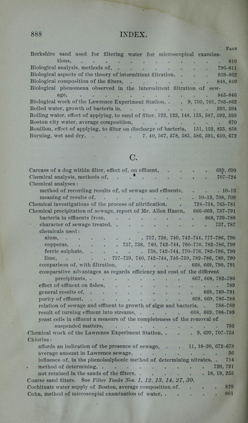 Pagh Berkshire sand used for filtering water for microscopical examina- tions, 810 Biological analysis, methods of, 790-811 Biological aspects of the theory of intermittent filtration, . . . 859-802 Biological composition of the filters, 848, 849 Biological phenomena observed in the intermittent filtration of sew- age, 845-840 Biological work of the Lawrence Experiment Station, . . 9, 700, 701, 7!»3-802 Boiled water, grow^th of bacteria in, . 593, 594 Boiling water, effect of applying, to sand of filter, 122, 123, 148, 155, 587, 592, 593 Boston city water, average composition, 870 Bouillon, effect of applying, to filter on discharge of bacteria, 151, 152, 855, 858 Burning, w’et and dry, . . . . 7, 40, 567, 578, 585, 586, 591, 610, 672 C. Carcass of a dog within filter, efiect of, on effluent, .... 689, 690 Chemical analysis, methods of, . . * 707-724 Chemical analyses: method of recording results of, of sewage and effinents, . . . 10-13 meaning of results of 10-13, 708, 709 Chemical investigations of the process of nitrification, . 724-734, 765-781 Chemical precipitation of sewage, report of Mr. Allen Hazcn, 666-669, 737-791 bacteria in effluents from, 668, 739-788 character of sewage treated, 737, 787 chemicals used: alum, 737, 738, 740, 742-744, 777-786, 790 copperas, .... 737, 738, 740, 742-744, 760-770, 782-786, 790 ferric sulphate, 738, 742-744, 770-776, 782-786, 790 lime, .... 737-739, 740, 742-744, 746-759, 782-786, 789, 790 comparison of, with filtration, 668, 669, 790, 791 compai'ative advantages as regards efficiency and cost of the difierent precipitants, 667, 668, 782-786 effect of effluent on fishes, . 789 general'results of, 668,789-791 purity of effluent, 668, 669, 786-788 relation of sewage and effluent to growth of algae and bacteria, . 788-789 result of turning effluent into streams, .... 668, 669, 788-789 yeast cells in effluent a measure of the completeness of the removal of suspended matters, 785 Chemical work of the Lawrence Experiment Station, . . .9, 699, 707-734 Chlorine: affords an indication of the presence of sewage, . . 11, 18-20, 672-678 average amount in Lawrence sew^age, . 36 influence of, in the phenolsulphonic method of determining nitrates, . 714 . method of determining, 720,721 not retained in the sands of the filters, 18, 19, 255 Coarse sand filters. See Filter Tanks Nos. 1, 12, 13, 14, 27, 30. Cochituate water supply of Boston, average composition of, . . . 870 Cohn, method of microscopial examination of water, 801