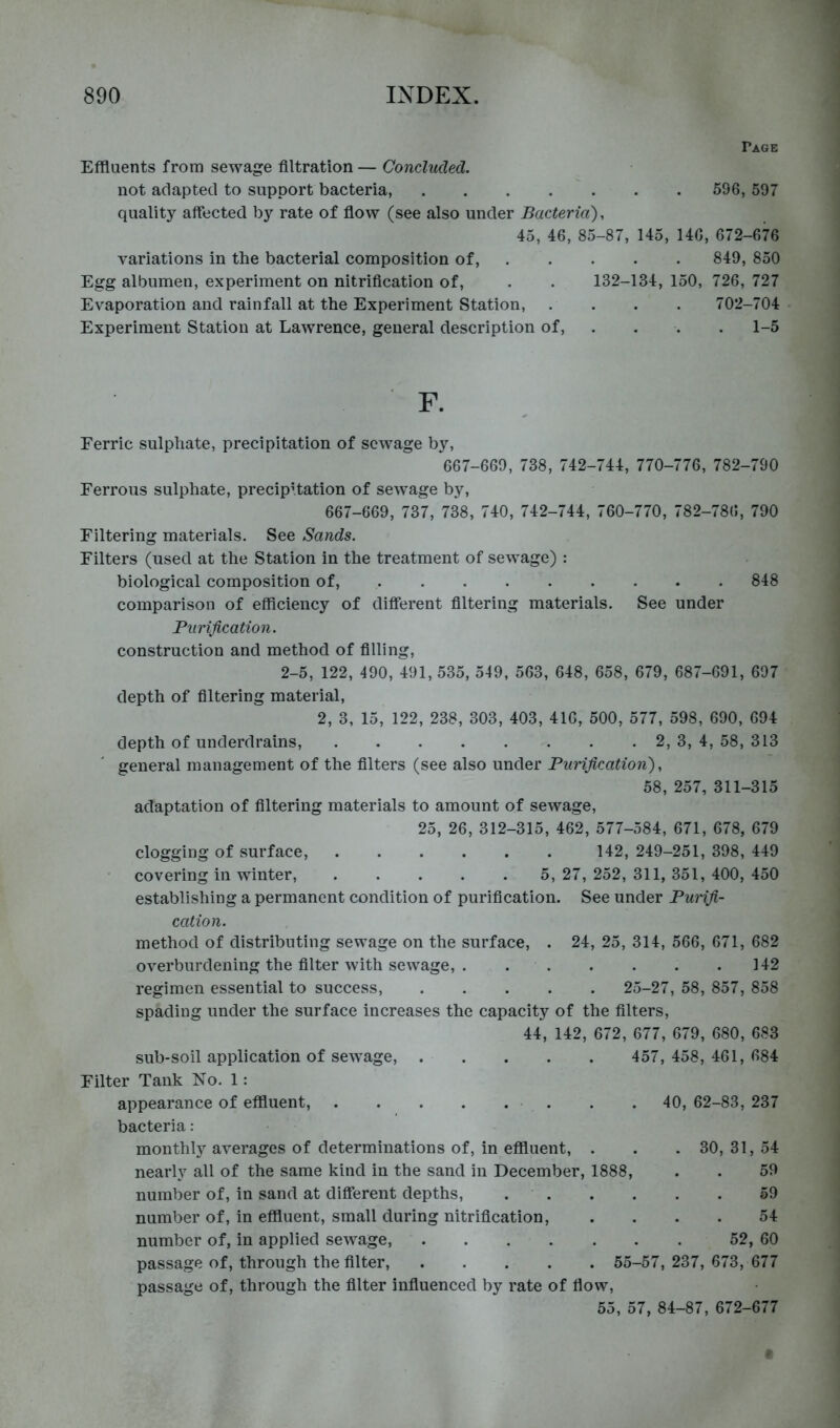 Page Effluents from sewage filtration — Concluded. not adapted to support bacteria, 596, 597 quality affected by rate of flow (see also under Bacteria), 45, 46, 85-87, 145, 146, 672-676 variations in the bacterial composition of. Egg albumen, experiment on nitrification of. Evaporation and rainfall at the Experiment Station, Experiment Station at Lawrence, general description of. 849, 850 132-134, 150, 726, 727 . . . 702-704 . 1-5 F. Ferric sulphate, precipitation of sewage by, 667-669, 738, 742-744, 770-776, 782-790 Ferrous sulphate, precipitation of sew^age by, 667-669, 737, 738, 740, 742-744, 760-770, 782-786, 790 Filtering materials. See Sands. Filters (used at the Station in the treatment of sewage) : biological composition of, 848 comparison of efficiency of different filtering materials. See under Purification. construction and method of filling, 2-5, 122, 490, 491, 535, 549, 563, 648, 658, 679, 687-691, 697 depth of filtering material, 2, 3, 15, 122, 238, 303, 403, 416, 500, 577, 598, 690, 694 depth of underdrains, 2, 3, 4, 58, 313 general management of the filters (see also under Purification), 58, 257, 311-315 adaptation of filtering materials to amount of sewage, 25, 26, 312-315, 462, 577-584, 671, 678, 679 clogging of surface, 142, 249-251, 398, 449 covering in winter, 5, 27, 252, 311, 351, 400, 450 establishing a permanent condition of purification. See under Punfi- cation. method of distributing sewage on the surface, . 24, 25, 314, 566, 671, 682 overburdening the filter with sewage, 142 regimen essential to success, 25-27, 58, 857, 858 spading under the surface increases the capacity of the filters, 44, 142, 672, 677, 679, 680, 683 sub-soil application of sewage, 457, 458, 461, 684 Filter Tank No. 1: appearance of effluent, . . 40, 62-83, 237 bacteria: monthly averages of determinations of, in effluent, . . . 30, 31, 54 nearly all of the same kind in the sand in December, 1888, . . 59 number of, in sand at different depths, 59 number of, in effluent, small during nitrification, .... 54 number of, in applied sewage, 52, 60 passage of, through the filter, 55-57, 237, 673, 677 passage of, through the filter infiuenced by rate of fiow, 55, 57, 84-87, 672-677