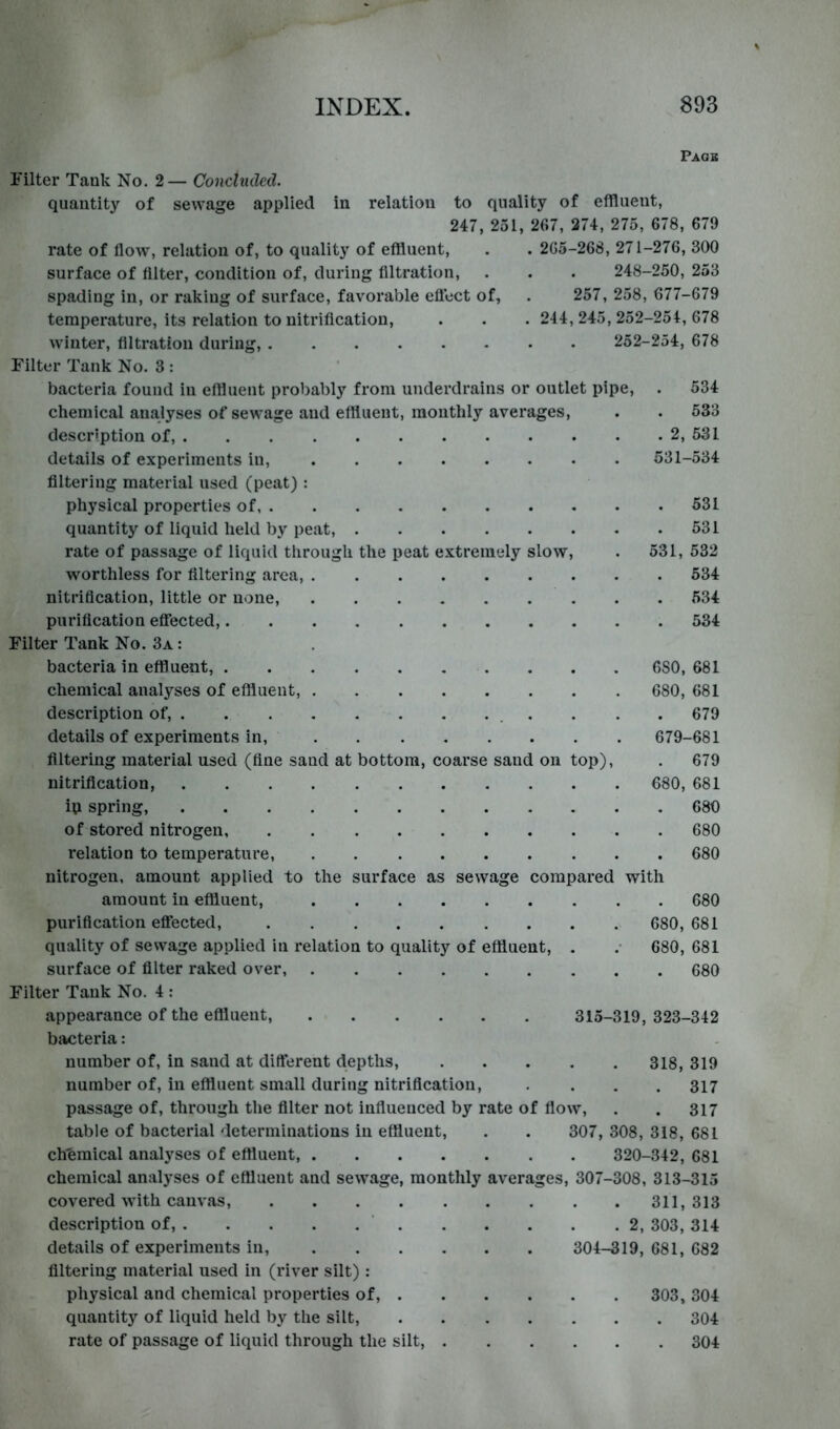 Pagb Filter Tank No. 2— Concluded. quantity of sewage applied in relation to quality of effluent, 247, 251, 267, 274, 275, 678, 679 rate of How, relation of, to quality of effluent, . . 265-268, 271-276, 300 surface of filter, condition of, during filtration, . . . 248-250, 253 spading in, or raking of surface, favorable eflect of, . 257, 258, 677-679 temperature, its relation to nitrification, . . . 244,245,252-254,678 winter, filtration during, 252-254, 678 Filter Tank No. 3 : bacteria found in effluent probably from underdrains or outlet pipe, . 534 chemical analyses of sewage and effluent, monthly averages, . . 533 description of, 2, 531 details of experiments in, 531-534 filtering material used (peat) : physical properties of 531 quantity of liquid held by peat, 531 rate of passage of liquid through the peat extremely slow, . 531, 532 worthless for filtering area, 534 nitrification, little or none, 534 purification eflTected, 534 Filter Tank No. 3a : bacteria in effluent, 680, 681 chemical analyses of effluent, 680, 681 description of, . . . . 679 details of experiments in, 679-681 filtering material used (fine sand at bottom, coarse sand on top), . 679 nitrification, 680, 681 ip spring, 680 of stored nitrogen, 680 relation to temperature, 680 nitrogen, amount applied to the surface as sewage compared with amount in effluent, 680 purification effected, 680, 681 quality of sewage applied in relation to quality of effluent, . .• 680, 681 surface of filter raked over, 680 Filter Tank No. 4 : appearance of the eflluent, 315-319, 323-342 bacteria: number of, in sand at different depths, 318, 319 number of, in effluent small during nitrification, .... 317 passage of, through the filter not infiueuced by rate of fiow, . . 317 table of bacterial determinations in effluent, . . 307, 308, 318, 681 chemical analyses of effluent, 320-342, 681 chemical analyses of effluent and sewage, monthly averages, 307-308, 313-315 covered with canvas, 311,313 description of, ' 2, 303, 314 details of experiments in, 304-319, 681, 682 filtering material used in (river silt) : physical and chemical properties of, 303, 304 quantity of liquid held by the silt, 304 rate of passage of liquid through the silt, 304