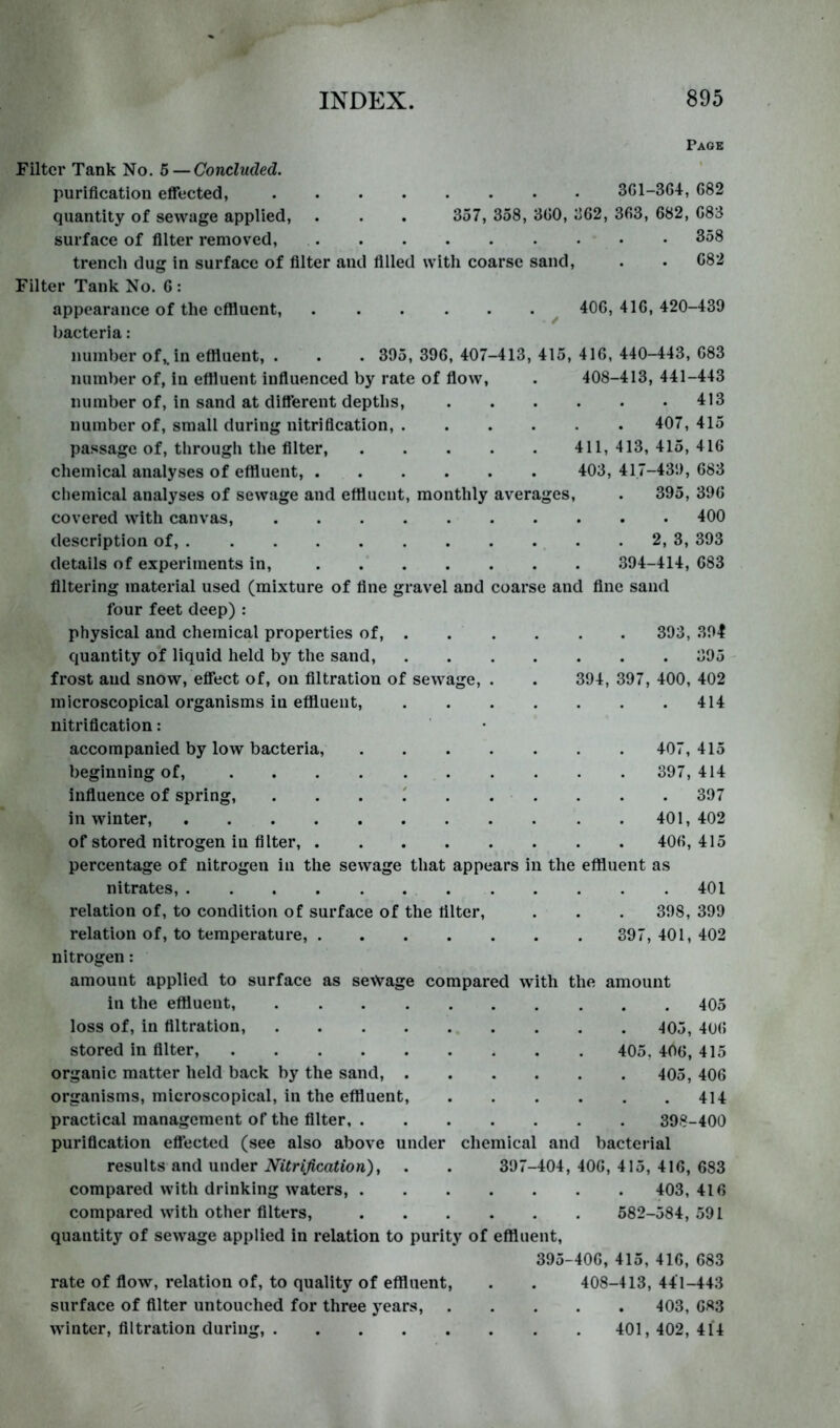 Page Filter Tank No. b —Concluded. purification eflTected, 3G1-364, 682 quantity of sewage applied, . . . 357, 358, 360, 362, 363, 682, 683 surface of filter removed, 358 trench dug in surface of filter and filled with coarse sand, . . 682 Filter Tank No. 6 : appearance of the effluent, ^ 406, 416, 420-439 bacteria: number of,, in effluent, . . . 395, 396, 407-413, 415, 416, 440-443, 683 number of, iu effluent influenced by rate of flow, . 408-413, 441-443 number of, in sand at different depths, 413 number of, small during nitrification, 407, 415 passage of, through the filter, 411, 413, 415, 416 chemical analyses of effluent, 403, 417-439, 683 chemical analyses of sewage and effluent, monthly averages, . 395, 396 covered with canvas, 400 description of, . . 2, 3, 393 details of experiments in, 394-414, 683 filtering material used (mixture of fine gravel and coarse and fine sand four feet deep) : physical and chemical properties of, 393, 391 quantity of liquid held by the sand, frost and snow, effect of, on filtration of sewage, microscopical organisms in effluent, nitrification: accompanied by low bacteria, beginning of, influence of spring, . . . ' . in winter, of stored nitrogen in filter, .... percentage of nitrogen in the sewage that appears in the effluent as nitrates, 401 relation of, to condition of surface of the filter, . . . 398, 399 relation of, to temperature, 397, 401, 402 nitrogen: amount applied to surface as sewage compared with the amount in the effluent, 405 loss of, in filtration, ^05, 406 stored in filter, 405, 406, 415 organic matter held back by the sand, 405, 406 organisms, microscopical, in the effluent, 414 practical management of the filter, 398-400 purification effected (see also above under chemical and bacterial results and under ion), . . 397-404,406,415,416,683 compared with drinking waters, 403, 416 compared with other filters, 582-584, 591 quantity of sewage applied in relation to purity of effluent, 395-406, 415, 416, 683 rate of flow, relation of, to quality of effluent, . . 408-413, 441-443 surface of filter untouched for three years, 403, 683 . 395 394, 397, 400, 402 . 414 407, 415 397, 414 . 397 401, 402 406, 415 winter, filtration duriiii 401, 402, 414