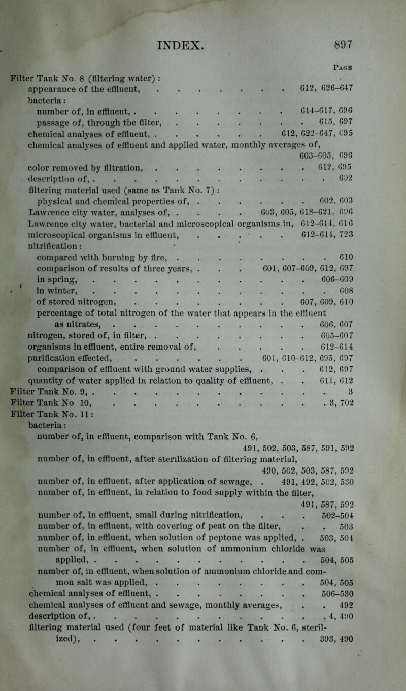 Page Filter Tank No. 8 (Altering water) : appearance of the eAluent, C12, 626-647 bacteria: number of, in effluent, 614-617, 696 passage of, through the Alter, 615, 697 chemical analyses of effluent, 612, 622-647, C95 chemical analyses of effluent and applied water, monthly averages of, 603-605, 696 color removed by Altration, 612, 695 descriptif)ii of, ............ 602 Altering material used (same as Tank No. 7) : physical and cheniical properties of, 602. 603 Lawrence city water, analyses of, .... 6u3, 605, 618-621, 696 Lawrence city water, bacterial and microscopical organisms in, 612-614, 616 microscopical organisms in eOluent, . . . ‘ . . 612-614,723 nitriAcation: compared with burning by Are, 610 comparison of results of three years, . . . 601, 607-609, 612, 697 in spring, 606-609 . in winter, 608 of stored nitrogen, 607, 609, 610 percentage of total nitrogen of the water that appears in the effluent as nitrates, 606, 607 nitrogen, stored of, in Alter, 605-607 organisms in effluent, entire removal of, 612-614 puriAcation effected, ...... 001,610-612,695,697 comparison of effluent with ground water supplies, . . . 612,697 quantity of water applied in relation to quality of effluent, . . 611, 612 Filter Tank No. 9, 3 Filter Tank No 10, 3, 702 Filter Tank No. 11: bacteria: number of, in effluent, comparison wdth Tank No. 6, 491, 502, 503, 587, 591, 592 number of, in effluent, after sterilization of Altering material, 490, 502, 503, 587, 592 number of, in effluent, after application of sew^age, . 491, 492, 502, 530 number of, in effluent, in relation to food supply within the Alter, 491, 587, 592 number of, in effluent, small during nitriAcation, . . . 502-504 number of, in effluent, with covering of peat on the Alter, . . 503 number of, in effluent, when solution of peptone was applied, . 503, 501 number of, in effluent, when solution of ammonium chloride was applied, 504, 505 number of, in effluent, when solution of ammonium chloride and com- mon salt was applied, 504, 505 chemical analyses of eAluent, 506-530 chemical analyses of effluent and sewage, monthly averages, . . 492 description of, 4, 490 Altering material used (four feet of material like Tank No. 6, steril- ized), 393, 490