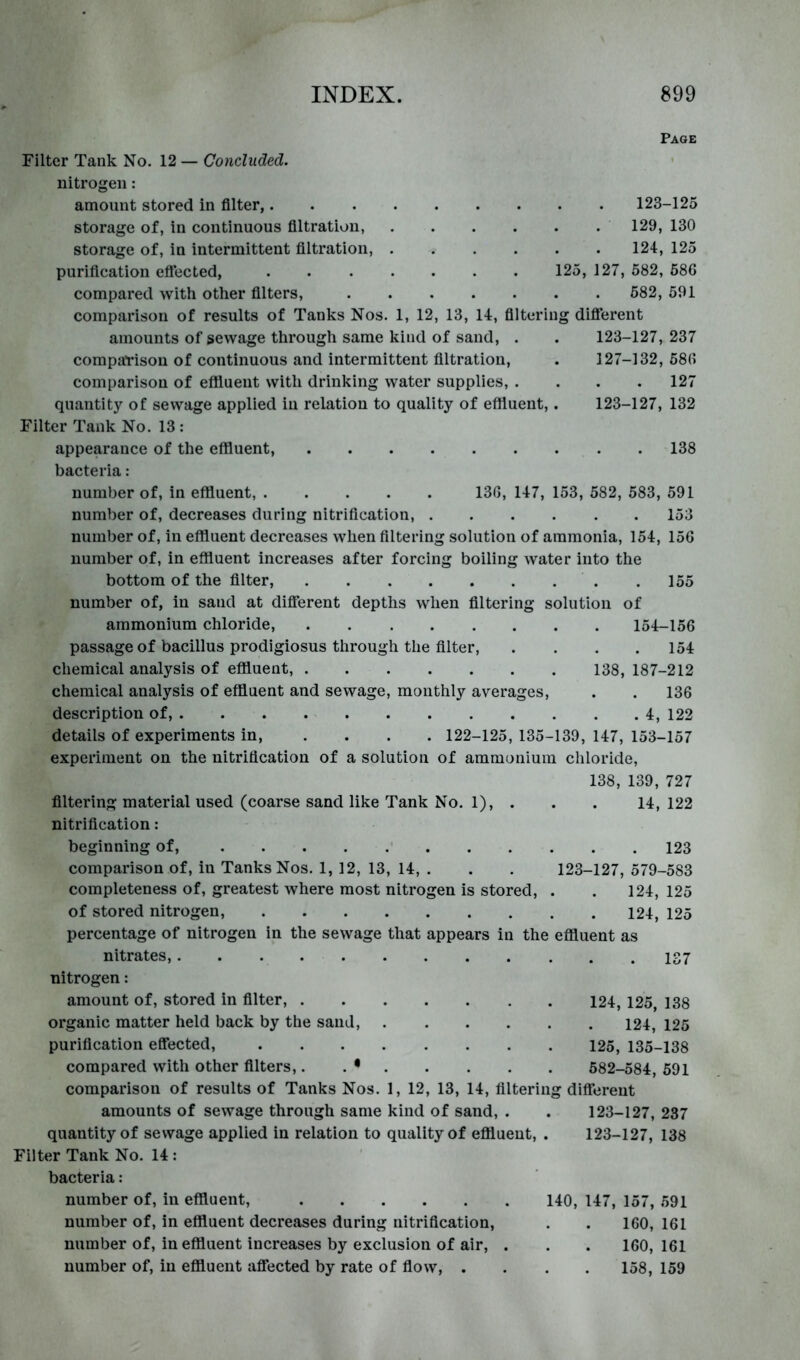 Filter Tank No. 12 — Concluded. nitrogen: amount stored in filter,. storage of, in continuous filtration, storage of, in intermittent filtration, purification effected, compared with other filters, Page 123-125 129, 130 124, 125 125, 127, 582, 586 582, 591 comparison of results of Tanks Nos. 1, 12, 13, 14, filtering diflTerent amounts of sewage through same kind of sand, . . 123-127,237 compaTisou of continuous and intermittent filtration, . 127-132, 586 comparison of eflluent with drinking water supplies, .... 127 quantity of sewage applied iu relation to quality of effluent,. 123-127, 132 Filter Tank No. 13 : appearance of the effluent, 138 bacteria : number of, in effluent, 136, 147, 153, 582, 583, 591 number of, decreases during nitrification, 153 number of, in effluent decreases when filtering solution of ammonia, 154, 156 number of, in effluent increases after forcing boiling water into the bottom of the filter, .155 number of, in sand at different depths when filtering solution of ammonium chloride, 154-156 passage of bacillus prodigiosus through the filter, . . . .154 chemical analysis of effluent, 138, 187-212 chemical analysis of effluent and sewage, monthly averages, . . 136 description of, 4, 122 details of experiments in, .... 122-125, 135-139, 147, 153-157 experiment on the nitrification of a solution of ammonium chloride, 138, 139, 727 filtering material used (coarse sand like Tank No. 1), . . . 14, 122 nitrification: beginning of, 123 comparison of, in Tanks Nos. 1, 12, 13, 14, . . . 123-127, 579-583 completeness of, greatest where most nitrogen is stored, . . 124, 125 of stored nitrogen, 124, 125 percentage of nitrogen in the sewage that appears in the effluent as nitrates, nitrogen: amount of, stored in filter, 124, 125, 138 organic matter held back by the sand, 124, 125 purification effected, 125, 135-138 compared with other filters,. . • 582-584, 591 comparison of results of Tanks Nos. 1, 12, 13, 14, filtering different amounts of sewage through same kind of sand, . . 123-127, 237 quantity of sewage applied in relation to quality of eflluent, . 123-127, 138 Filter Tank No. 14 : bacteria: number of, in effluent, 140, 147, 157, 591 number of, in effluent decreases during nitrification, . . 160, 161 number of, in effluent increases by exclusion of air, . . . 160, 161 number of, iu effluent affected by rate of flow, .... 158, 159