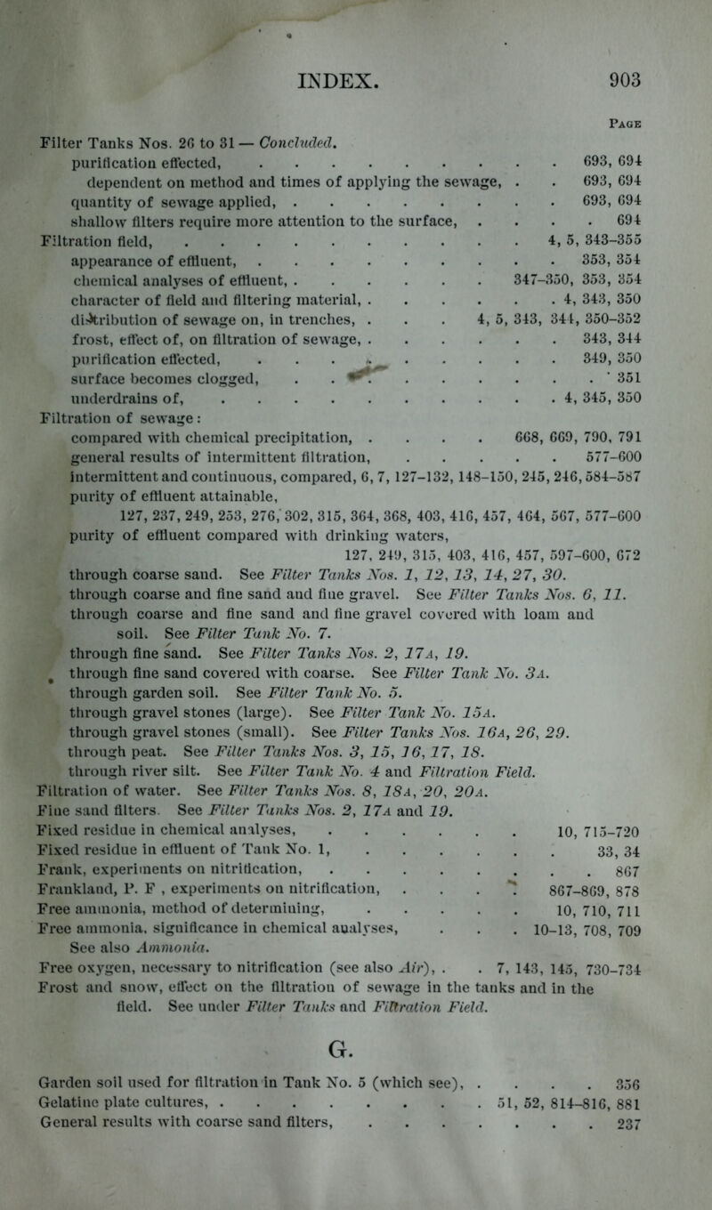 Page Filter Tanks Nos. 2G to 31 — Concluded. puriticatiou eftectccl, 693, 694 dependent on method and times of applying the sewage, . . 693, 694 quantity of sewage applied, 693, 694 shallow filters require more attention to the surface, .... 694 Filtration field, 4, 5, 343-355 appearance of effiuent, 353, 354 chemical analyses of effiuent, 347-350, 353, 354 character of field and filtering material, 4, 343, 350 dirkribution of sewage on, in trenches, . . . 4, 5, 343, 344, 350-352 frost, effect of, on filtration of sewage, 343, 344 purification eflected, . . . 349, 350 surface becomes clogged, . . * 351 underdrains of, 4, 345, 350 Filtration of sewage: compared with chemical precipitation, .... 668, 669, 790, 791 general results of intermittent filtration, 577-600 intermittent and continuous, compared, 6, 7, 127-132, 148-150, 245, 246,584-587 purity of effiuent attainable, 127, 237, 249, 253, 276,'302, 315, 364, 368, 403, 416, 457, 464, 567, 577-600 purity of effiuent compared with drinking waters, 127, 249, 315, 403, 416, 457, 597-600, 672 through coarse sand. See Filter Tanks Xos. 1, 12,13, 14, 27, 30. through coarse and fine sand aud fine gravel. See Filter Tanks Xos. 6, 11. through coarse and fine sand and fine gravel covered with loam and soih See Filter Tank Xo. 7. through fine sand. See Filter Tanks Xos. 2, 17a, 19. ^ through fine sand covered with coarse. See Filter I'ank Xo. 3a. through garden soil. See Filter Tank Xo. 6. through gravel stones (large). See Filter Tank Xo. 15a. through gravel stones (small). See Filter Tanks Xos. 16a, 26, 29. through peat. See Filter Tanks Xos. 3, 15, 16,17, IS. through river silt. See Filter Tank Xo. 4 and Filtration Field. Filtration of water. See Filter Tanks Xos. S, 18a, 20, 20a. Fine sand filters. See Filter Tanks Xos. 2, 17a and 19. Fi.x^ed residue in chemical analyses. Fixed residue in effiuent of Tank No. 1, Frank, experiments on nitrification, Frankland, P. F , experiments on nitrification. Free ammonia, method of determining. Free ammonia, significance in chemical aualyse.s. See also Ammonia. Free oxygen, neces.sary to nitrification (see also Air), . . 7, 143, 145, 730-734 Frost and snow, effect on the filtration of sewage in the tanks and in the field. See umler Filter Tanks and Filtration Field. G. a. V, I * V I 33, 34 . 867 867-869, 878 10, 710, 711 10-13. 708. 700 Garden soil used for filtration in Tank No. 5 (which see), .... 356 Gelatine plate cultures, 51, 52, 814-816, 881 General results with coarse sand filters, 237