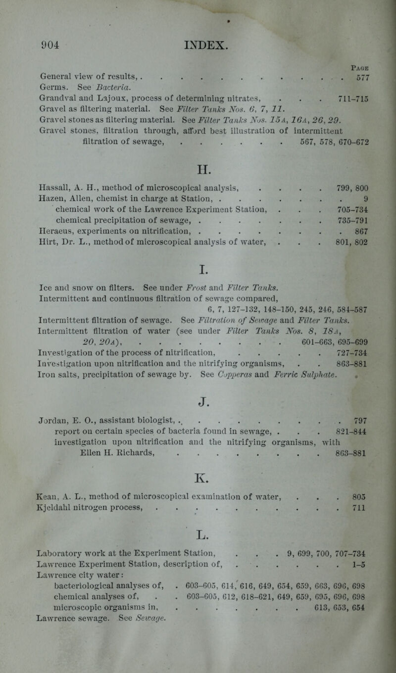 Page General view of results, 577 Germs, Bacteria. Graiiclval and Lajoux, process of determining nitrates, . . . 711-715 Gravel as filtering material. See Filter Tanks Nos. 6, 7, 11. Gravel stones as filtering material. See Filter Tanks Nos. 15a, 16a, 26, 29. Gravel stones, filtration through, afford best illustration of intermittent filtration of sewage, 567, 578, 670-672 II. Hassall, A. H., method of microscopical analysis, .... 799, 800 Hazen, Allen, chemist in charge at Station, 9 chemical work of the Lawrence Experiment Station, . . . 705-734 chemical precipitation of sewage, 735-791 ITeraeus, experiments on nitrification, 867 Hirt, Dr. L., method of microscopical analysis of water, . . . 801, 802 I. Ice and snow on filters. See under Frost and Filter Tanks. Intermittent and continuous filtration of sewage compared, 6, 7, 127-132, 148-150, 245, 246, 584-587 Intermittent filtration of sewage. See Filtration of Sevmge and Filter Tanks. Intermittent filtration of water (see under Filter Tanks Nos. 8, ISa, 20, 20a) 601-663, 695-699 Investigation of the process of nitrification, 727-734 Investigation upon nitrification and the nitrifying organisms, . . 863-881 Iron salts, precipitation of sewage by. See Copperas and Ferric Sulphate. J. Jordan, E. 0., assistant biologist, 797 report on certain species of bacteria found in sewage, . . . 821-844 investigation upon nitrification and the nitrifying organisms, with Ellen H. Richards, 863-881 K. Kean, A. L,, method of microscopical examination of water, Kjeldahl nitrogen process, 805 711 L. Laboratory work at the Experiment Station, . . .9, 699, 700, 707-734 Lawrence Experiment Station, description of, 1-5 Lawrence city water: bacteriological analyses of, . 603-605, 614,^616, 649, 654, 659, 663, 696, 698 chemical analyses of, . . 603-605, 612, 618-621, 649, 659, 695, 696, 698 microscopic organisms in 613, 653, 654 Lawrence sewage. See Sevmge.