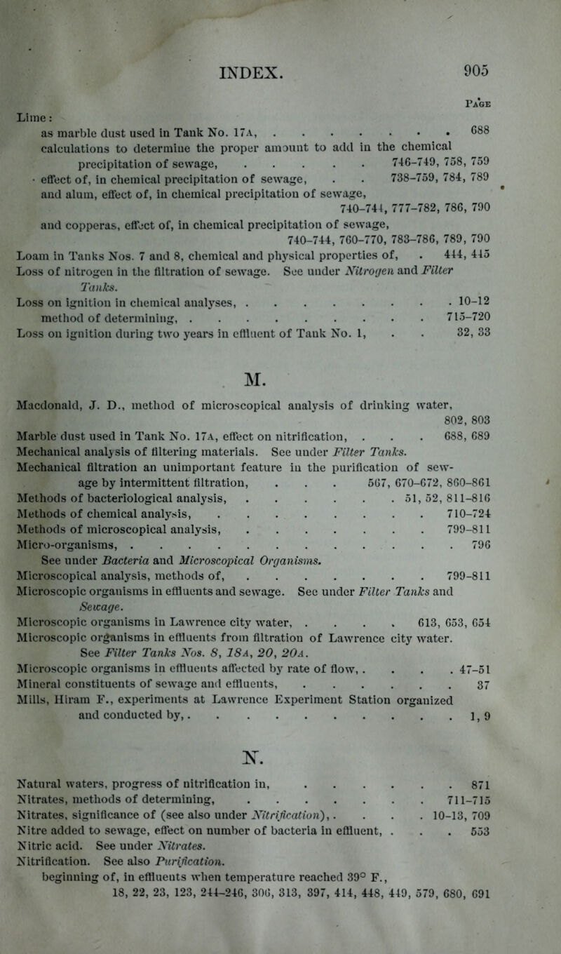 Page Lime : as marble dust used in Tank No. 17a, 688 calculations to determine the proper amount to add in the chemical precipitation of sewage, ..... 746-719, 758, 759 • effect of, in chemical precipitation of sewage, . . 738-759, 784, 789 and alum, effect of, in chemical precipitation of sewage, 740-744, 777-782, 78G, 790 and copperas, effect of, in chemical precipitation of sewage, 740-744, 7G0-770, 783-786, 789, 790 Loam in Tanks Nos. 7 and 8, chemical and ph}’^sical properties of, . 444, 445 Loss of nitrogen in the filtration of sewage. See under Nitrogen and Filter Tanks, Loss on ignition in chemical analyses, 10-12 method of determining, 715-720 Loss on ignition during two years in cftluent of Tank No. 1, . . 32, 33 M. Macdonald, J. D., method of microscopical analysis of drinking water, 802, 803 Marble dust used in Tank No. 17a, effect on nitrification, . . . 688,689 Mechanical analysis of filtering materials. See under Filter Tanks. Mechanical filtration an unimportant feature in the purification of sew- age by intermittent filtration, . . . 567, 670-672, 860-861 Methods of bacteriological analysis, 51, 52, 811-816 Methods of chemical analysis, 710-724 Methods of microscopical analysis, 799-811 Micro-organisms, 796 See under Bacteria and Microscopical Organisms. Microscopical analysis, methods of, 799-811 ^licroscopic organisms in eflluents and sewage. See under Filter Tanks and Sewage. Microscopic organisms in Lawrence city water, .... 613, 653, 654 Microscopic organisms in eflluents from filtration of Lawrence city water. See Filter Tanks Nos. 8, 18a, 20, 20a. Microscopic organisms in eftiuents affected by rate of flow, . . . .47-51 Mineral constituents of sewage and eftiuents, 37 Mills, Hiram F., experiments at Lawrence Experiment Station organized and conducted by, 19 X. Natural waters, progress of nitrification in, 871 Nitrates, methods of determining, 711-715 Nitrates, significance of (see also under i\7«r(/ica«ion),. . . . 10-13,709 Nitre added to sewage, effect on number of bacteria in effluent, . . . 653 Nitric acid. See under Nitrates. Nitrification. See also Purijication. beginning of, in effluents when temperature reached 39° F., 18, 22, 23, 123, 244-246, 306, 313, 397, 414, 448, 449, 579, 680, 691