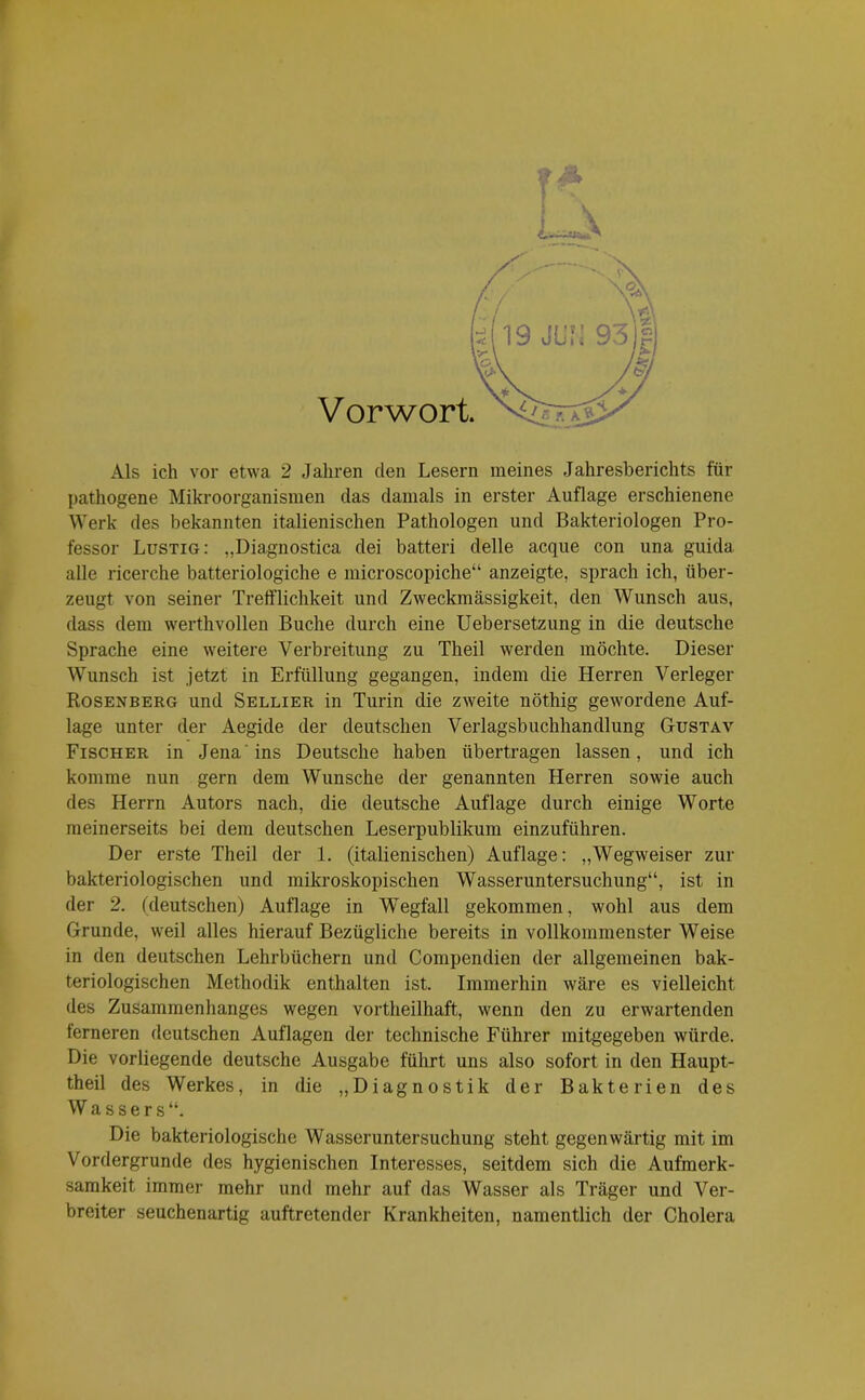 f  - \ Als ich vor etwa 2 Jahren den Lesern meines Jahresberichts für pathogene Mikroorganismen das damals in erster Auflage erschienene Werk des bekannten italienischen Pathologen und Bakteriologen Pro- fessor Lustig: „Diagnostica dei batteri delle acque con una guida alle ricerche batteriologiche e microscopiche“ anzeigte, sprach ich, über- zeugt von seiner Trefflichkeit und Zweckmässigkeit, den Wunsch aus, dass dem werthvollen Buche durch eine Uebersetzung in die deutsche Sprache eine weitere Verbreitung zu Theil werden möchte. Dieser Wunsch ist jetzt in Erfüllung gegangen, indem die Herren Verleger Rosenberg und Sellier in Turin die zweite nöthig gewordene Auf- lage unter der Aegide der deutschen Verlagsbuchhandlung Gustav Fischer in Jena ins Deutsche haben übertragen lassen, und ich komme nun gern dem Wunsche der genannten Herren sowie auch des Herrn Autors nach, die deutsche Auflage durch einige Worte meinerseits bei dem deutschen Leserpublikum einzuführen. Der erste Theil der 1. (italienischen) Auflage: „Wegweiser zur bakteriologischen und mikroskopischen Wasseruntersuchung“, ist in der 2. (deutschen) Auflage in Wegfall gekommen, wohl aus dem Grunde, weil alles hierauf Bezügliche bereits in vollkommenster Weise in den deutschen Lehrbüchern und Compendien der allgemeinen bak- teriologischen Methodik enthalten ist. Immerhin wäre es vielleicht des Zusammenhanges wegen vortheilhaft, wenn den zu erwartenden terneren deutschen Auflagen der technische Führer mitgegeben würde. Die vorliegende deutsche Ausgabe führt uns also sofort in den Haupt- theil des Werkes, in die „Diagnostik der Bakterien des Wassers“. Die bakteriologische Wasseruntersuchung steht gegenwärtig mit im Vordergründe des hygienischen Interesses, seitdem sich die Aufmerk- samkeit immer mehr und mehr auf das Wasser als Träger und Ver- breiter seuchenartig auftretender Krankheiten, namentlich der Cholera