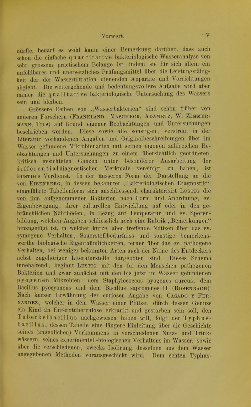dürfte, bedarf es wohl kaum einer Bemerkung darüber, dass auch schon die einfache quantitative bakteriologische Wasseranalyse von sehr grossem practischem Belange ist, indem sie für sich allein ein unfehlbares und unersetzliches Prüfungsmittel über die Leistungsfähig- keit der der Wasserfiltration dienenden Apparate und Vorrichtungen abgiebt. Die weitergehende und bedeutungsvollere Aufgabe wird aber immer die qualitative bakteriologische Untersuchung des Wassers sein und bleiben. Grössere Reihen von „Wasserbakterien“ sind schon früher von anderen Forschern (Frankland, Maschegk, Adametz, W. Zimmer- mann, Tils) auf Grund eigener Beobachtungen und Untersuchungen beschrieben worden. Diese sowie alle sonstigen, verstreut in der Literatur vorhandenen Angaben und Originalbeschreibungen über im Wasser gefundene Mikrobienarten mit seinen eigenen zahlreichen Be- obachtungen und Untersuchungen zu einem übersichtlich geordneten, kritisch gesichteten Ganzen unter besonderer Ausarbeitung der differen tialdiagnostischen Merkmale vereinigt zu haben, ist Lustig’s Verdienst. In der äusseren Form der Darstellung an die von Eisenberg, in dessen bekannter „Bakteriologischen Diagnostik“, eingeführte Tabellenform sich anschliessend, charakterisirt Lustig die von ihm aufgenommenen Bakterien nach Form und Anordnung, ev. Eigenbewegung, ihrer culturellen Entwicklung auf oder in den ge- bräuchlichen Nährböden, in Bezug auf Temperatur und ev. Sporen- bildung, welchen Angaben schliesslich noch eine Rubrik „Bemerkungen“ hinzugefügt ist, in welcher kurze, aber treffende Notizen über das ev. zymogene Verhalten, SauerstofFbedürfhiss und sonstige bemerkens- werthe biologische Eigentümlichkeiten, ferner über das ev. pathogene Verhalten, bei weniger bekannten Arten auch der Name des Entdeckers nebst zugehöriger Literaturstelle dargeboten sind. Dieses Schema innehaltend, beginnt Lustig mit den für den Menschen pathogenen Bakterien und zwar zunächst mit den bis jetzt im Wasser gefundenen pyogenen Mikrobien: dem Staphylococcus pyogenes aureus, dem Bacillus pyocyaneus und dem Bacillus saprogenes II (Rosenbach) Nach kurzer Erwähnung der curiosen Angabe von Casado y Fer- nandez, welcher in dem Wasser einer Pfütze, durch dessen Genuss ein Kind an Enterotuberculose erkrankt und gestorben sein soll, den I uberkelbacillus nachgewiesen haben will, folgt der Typhus- bacillus, dessen Tabelle eine längere Einleitung über die Geschichte seines (angeblichen) Vorkommens in verschiedenen Nutz- und Trink- wässern, seines experimentell-biologischen Verhaltens im Wasser, sowie über die verschiedenen, zwecks Isolirung desselben aus dem Wasser angegebenen Methoden vorausgeschickt wird. Dem echten Typhus-
