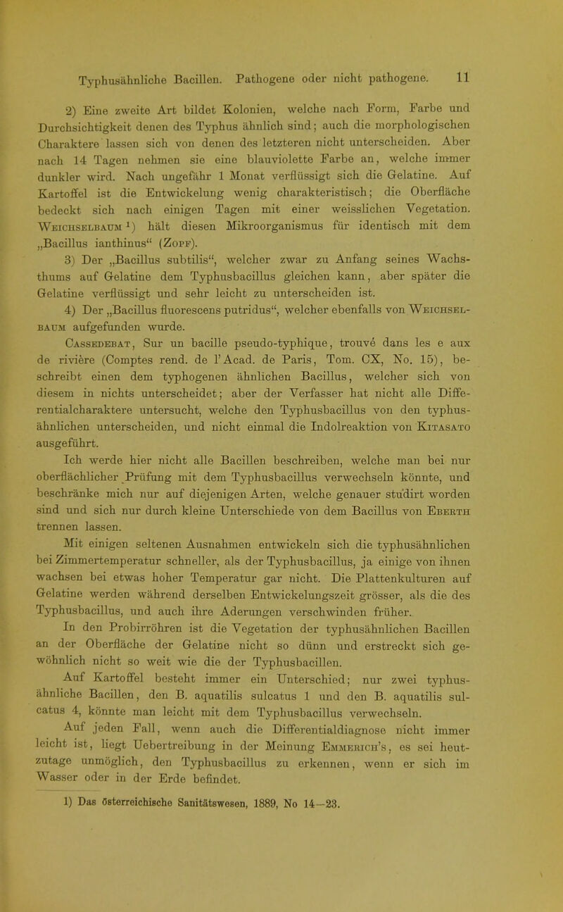 2) Eine zweite Art bildet Kolonien, welche nach Form, Farbe und Durchsichtigkeit denen des Typhus ähnlich sind; auch die morphologischen Charaktere lassen sich von denen des letzteren nicht unterscheiden. Aber nach 14 Tagen nehmen sie eine blauviolette Farbe an, welche immer dunkler wird. Nach ungefähr 1 Monat verflüssigt sich die Gelatine. Auf Kartoffel ist die Entwickelung wenig charakteristisch; die Oberfläche bedeckt sich nach einigen Tagen mit einer weissliclien Vegetation. Weichselbaum x) hält diesen Mikroorganismus für identisch mit dem „Bacillus ianthinus“ (Zope). 3) Der „Bacillus subtilis“, welcher zwar zu Anfang seines Wachs- thums auf Gelatine dem Typhusbacillus gleichen kann, aber später die Gelatine verflüssigt und sehr leicht zu unterscheiden ist. 4) Der „Bacillus fluorescens putridus“, welcher ebenfalls von Weichsel- baum aufgefunden wurde. Cassedebat, Sur un bacille pseudo-typhique, trouve dans les e aux de rudere (Comptes rend. de l’Acad. de Paris, Tom. CX, No. 15), be- schreibt einen dem typhogenen ähnlichen Bacillus, welcher sich von diesem in nichts unterscheidet; aber der Verfasser hat nicht alle Diffe- rentialcharaktere untersucht, welche den Typhusbacillus von den typhus- ähnlichen unterscheiden, und nicht einmal die Indolreaktion von Kitasato ausgeführt. Ich werde hier nicht alle Bacillen beschreiben, welche man bei nur oberflächlicher Prüfung mit dem Typhusbacillus verwechseln könnte, und beschränke mich nur auf diejenigen Arten, welche genauer studirt worden sind und sich nur durch kleine Unterschiede von dem Bacillus von Eberth trennen lassen. Mit einigen seltenen Ausnahmen entwickeln sich die typhusähnlichen bei Zimmertemperatur schneller, als der Typhusbacillus, ja einige von ihnen wachsen bei etwas hoher Temperatur gar nicht. Die Plattenkulturen auf Gelatine werden während derselben Entwickelungszeit grösser, als die des Typhusbacillus, und auch ihre Aderungen verschwinden früher. In den Probirröhren ist die Vegetation der typhusähnlichen Bacillen an der Oberfläche der Gelatine nicht so dünn und erstreckt sich ge- wöhnlich nicht so weit wie die der Typhusbacillen. Auf Kartoffel besteht immer ein Unterschied; nur zwei typhus- ähnliche Bacillen, den B. aquatilis sulcatus 1 und den B. aquatilis sul- catus 4, könnte man leicht mit dem Typhusbacillus verwechseln. Auf jeden Fall, wenn auch die Differentialdiagnose nicht immer leicht ist, liegt Uebertreibung in der Meinung Emmerich’s, es sei heut- zutage unmöglich, den Typhusbacillus zu erkennen, wenn er sich im Wasser oder in der Erde befindet. 1) Das österreichische Sanitätswesen, 1889, No 14-23.